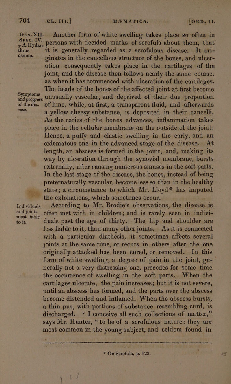 Gey. XII. Another form of white swelling takes place so often in yA Hyder. persons with decided marks of scrofula about them, that thrus it is generally regarded as a scrofulous disease. It ori- ossium- —_ ginates in the cancellous structure of the bones, and ulcer- ation consequently takes place in the cartilages of the joint, and the disease then follows nearly the same course, as when it has commenced with ulceration of the cartilages. The heads of the bones of the affected joint at first become me caLaen unusually vascular, and deprived of their due proportion of thedis- of lime, while, at first, a transparent fluid, and afterwards Naas a yellow cheesy substance, is deposited in their cancelli. As the caries of the bones advances, inflammation takes place in the cellular membrane on the outside of the joint. Hence, a puffy and elastic swelling in the early, and an cedematous one in the advanced stage of the disease. At length, an abscess is formed inthe joint, and, making its way by ulceration through the synovial membrane, bursts externally, after causing numerous sinuses in the soft parts. In the last stage of the disease, the bones, instead of being preternaturally vascular, become less so than in the healthy _ state; a circumstance to which Mr. Lloyd* has imputed - the enfalinisoie: which sometimes occur. Individuals According to Mr. Brodie’s observations, the anchn 1s and joints often met with in children; and is rarely seen in indivi- most liable to it. duals past the age of shitty The hip and shoulder. are less liable to it, than many other joints. As it is connected _ with a particular diathesis, it sometimes affects several joints at the same time, or recurs in others after the one originally attacked has. been cured, or removed. In this form of white swelling, a degree of pain in the joint, ge-— nerally not a very distressing one, precedes for some time the occurrence of swelling in the soft parts. When the cartilages ulcerate, the pain increases; but it is not severe, until an abscess has formed, and the parts over the abscess become distended and inflamed. When the abscess bursts, a thin pus, with portions of substance resembling curd, is discharged. “I conceive all such collections of matter,” says Mr. Hunter, “to be of a scrofulous nature: they are | most common in the young subject, and seldom found in * On Scrofula, p. 123.
