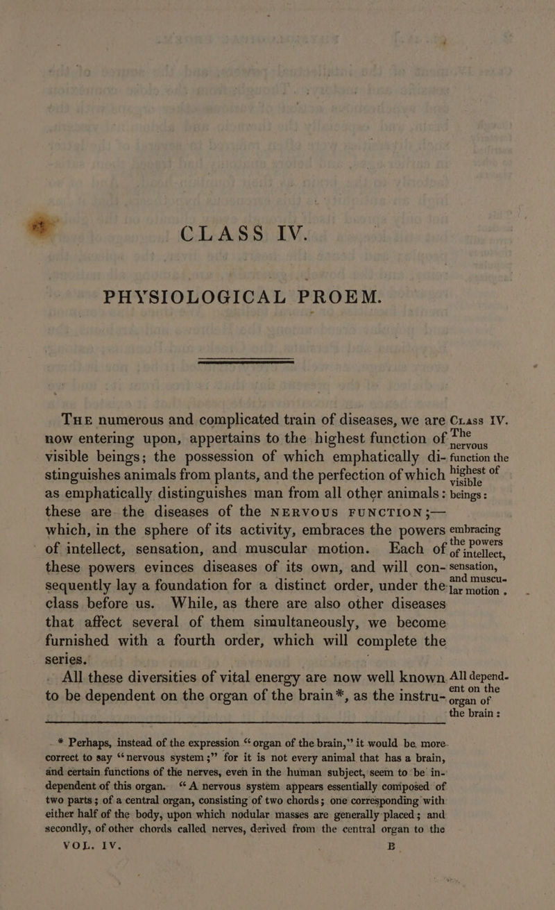 PHYSIOLOGICAL PROEM. eS . nel Bom plants, and the perfection of which ™ mS as emphatically distinguishes man from all other animals: beings : these are the diseases of the NERVOUS FUNCTION ;— which, in the sphere of its activity, embraces the powers sr atimcoie of intellect, sensation, and muscular motion. Each of of heciece these powers evinces diseases of its own, and will con- sensation, and muscu- sequently lay a foundation for a distinct order, under the-tarwotion class. before us. While, as there are also other diseases that affect several of them simultaneously, we become furnished with a fourth order, which will complete the series. All these diversities of vital energy are now well known, All depend- to be dependent on the organ of the brain*, as the instru- san os ; ‘the brain : . * Perhaps, instead of the expression “ organ of the brain,’ it would be more- correct to say “nervous system ;” for it is not every animal that has a brain, and certain functions of the nerves, even in the human subject,'seem to ‘be in-' dependent of this organ. ‘A nervous system appears essentially comiposed of two parts ; of a central organ, consisting of two chords; one corresponding with either half of the body, upon which nodular masses are generally-placed; and secondly, of other chords called nerves, derived: from the central organ to the VOL. IV. B-