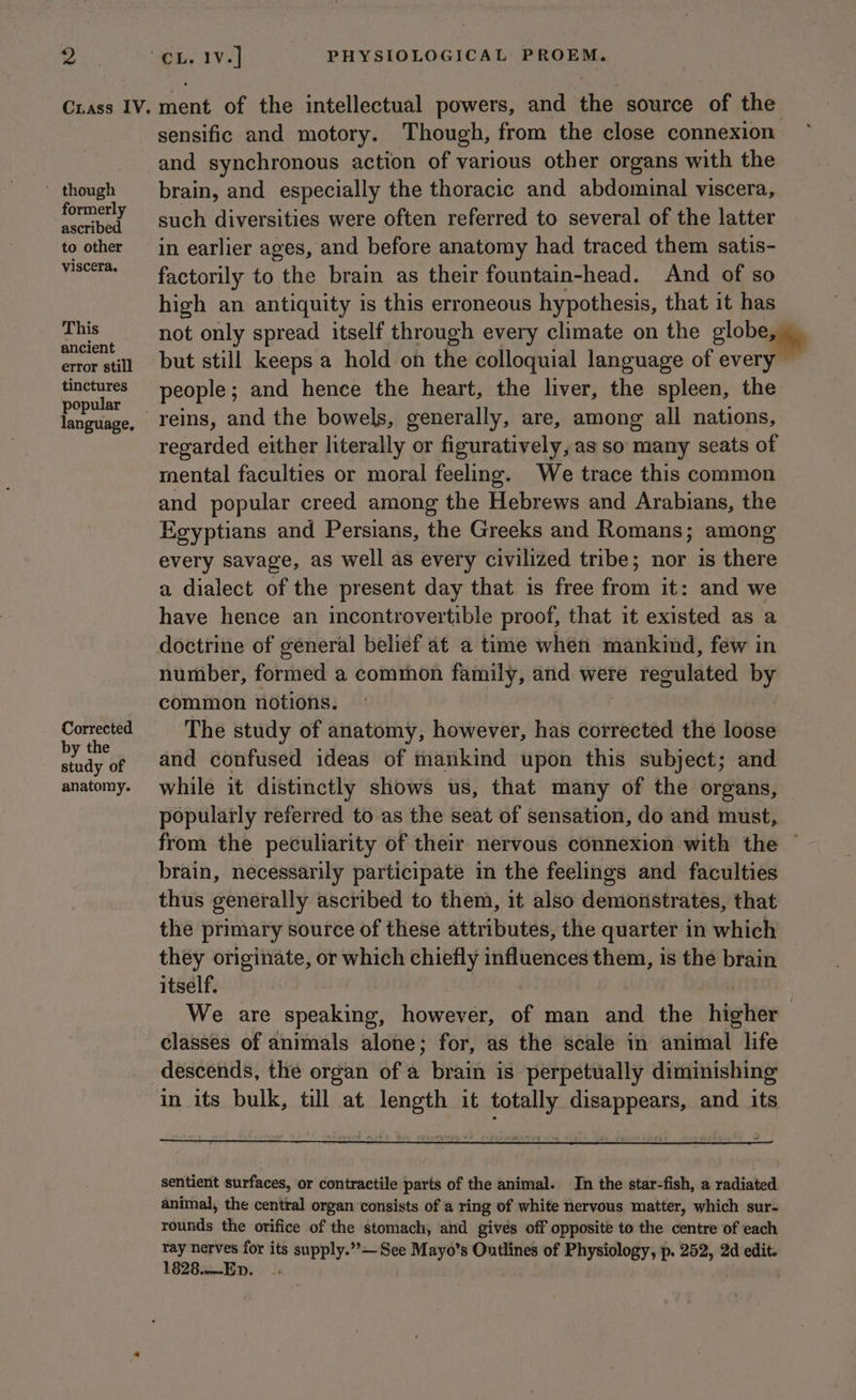 ' though formerly ascribed to other viscera. This ancient error still tinctures popular Corrected by the study of anatomy. ment of the intellectual powers, and the source of the sensific and motory. Though, from the close connexion and synchronous action of various other organs with the brain, and especially the thoracic and abdominal viscera, such diversities were often referred to several of the latter in earlier ages, and before anatomy had traced them satis- factorily to the brain as their fountain-head. And of so high an antiquity is this erroneous hypothesis, that it has not only spread itself through every climate on the globes but still keeps a hold on the colloquial language of every people; and hence the heart, the liver, the spleen, the generally, are, among all nations, regarded either literally or figuratively, as so many seats of mental faculties or moral feeling. We trace this common and popular creed among the Hebrews and Arabians, the Egyptians and Persians, the Greeks and Romans; among every savage, as well as every civilized tribe; nor is there a dialect of the present day that is free from it: and we have hence an incontrovertible proof, that it existed as a number, formed a common family, and were regulated by common notions. The study of anatomy, however, has corrected the loose and confused ideas of mankind upon this subject; and while it distinctly shows us, that many of the organs, popularly referred to as the seat of sensation, do and must, from the peculiarity of their nervous connexion with the ~ brain, necessarily participate in the feelings and faculties thus generally ascribed to them, it also demonstrates, that the primary source of these attributes, the quarter in which they originate, or which chiefly influences them, is the brain itself, We are speaking, however, of man and the highiee classes of animals alone; for, as the scale in animal life descends, the organ of a brain is perpetually diminishing in its bulk, till at length it totally disappears, and its sentient surfaces, or contractile parts of the animal. In the star-fish, a radiated animal, the central organ consists of a ring of white nervous matter, which sur- rounds the orifice of the stomach, and gives off opposite to the centre of each es nerves for its supply.”’— See Mayo’s Outlines of Physiology, p. 252, 2d edit. 828.—ED. .