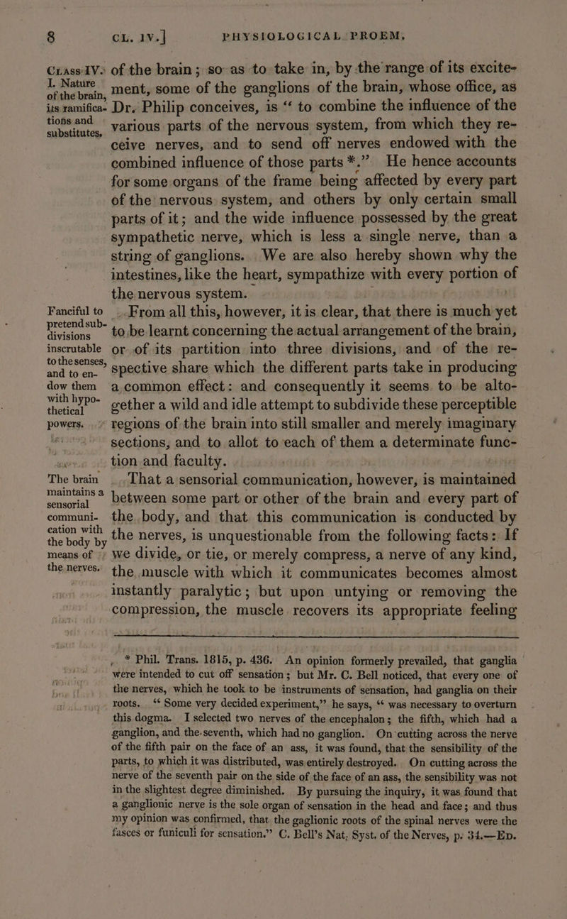 Crass'IV&gt; of the brain ; so-as to take in, by the range of its excite- a comic ment, some of the ganglions of the brain, whose office, as its ramificae Dr. Philip conceives, is ‘‘ to combine the influence of the re werOniend various parts of the nervous system, from which they re- ‘ ceive nerves, and to send off nerves endowed with the combined influence of those parts *.”. He hence accounts for some organs of the frame being affected by every part of the nervous. system, and others by only certain small parts of it; and the wide influence possessed by the great sympathetic nerve, which is less a single nerve, than a string of ganglions.. We are also hereby shown why the intestines, like the heart, sympathize with every portion of the nervous system. ) Fanciful to ..From all this, however, it is aia that there is much yet easing! ‘@: be learnt concerning the actual arrangement of the brain, inscrutable orof its partition into three divisions, and of the re- totmesenses, s nective share which the different parts take in producing dow them a common effect: and consequently it seems. to be alto- eee gether a wild and idle attempt to subdivide these perceptible powers, regions of the brain into still smaller and merely imaginary ae sections, and to allot to each of them a determinate func- pine tion and faculty. | | The brain _.That a sensorial communication, ane is ih aaa mants* between some part or other of the brain and every part of oan the body, and that this communication is conducted by ee the nerves, is unquestionable from the following facts: If means of We divide, or tie, or merely compress, a nerve of any kind, the.nerves. the muscle with which it communicates becomes almost vise instantly paralytic; but upon untying or removing the compression, the muscle. recovers its appropriate feeling ,. * Phil. Trans. 1815, p. 436. An opinion formerly prevailed, that ganglia were intended to cut off sensation; but Mr. C. Bell noticed, that every one of hi the nerves, which he took to be instruments of sensation, bed ganglia on their | yy. Yoots.. “ Some very decided experiment,”’ he says, ‘* was necessary to overturn this dogma. I selected two nerves of the encephalon; the fifth, which had a ganglion, and the.seventh, which had no ganglion. On°cutting across the nerve of the fifth pair on the face of an ass, it was found, that the sensibility of the parts, to which it was distributed, wasientirely destroyed. On cutting across the nerve of the seventh pair on the side of the face of an ass, the sensibility was not in the slightest degree diminished. By pursuing the inquiry, it was found that a ganglionic nerve is the sole organ of sensation in the head and face; and thus my opinion was confirmed, that. the gaglionic roots of the spinal nerves were the fasces or funiculi for sensation.” C. Bell’s Nat, Syst. of the Nerves, p. 34.—Ep.