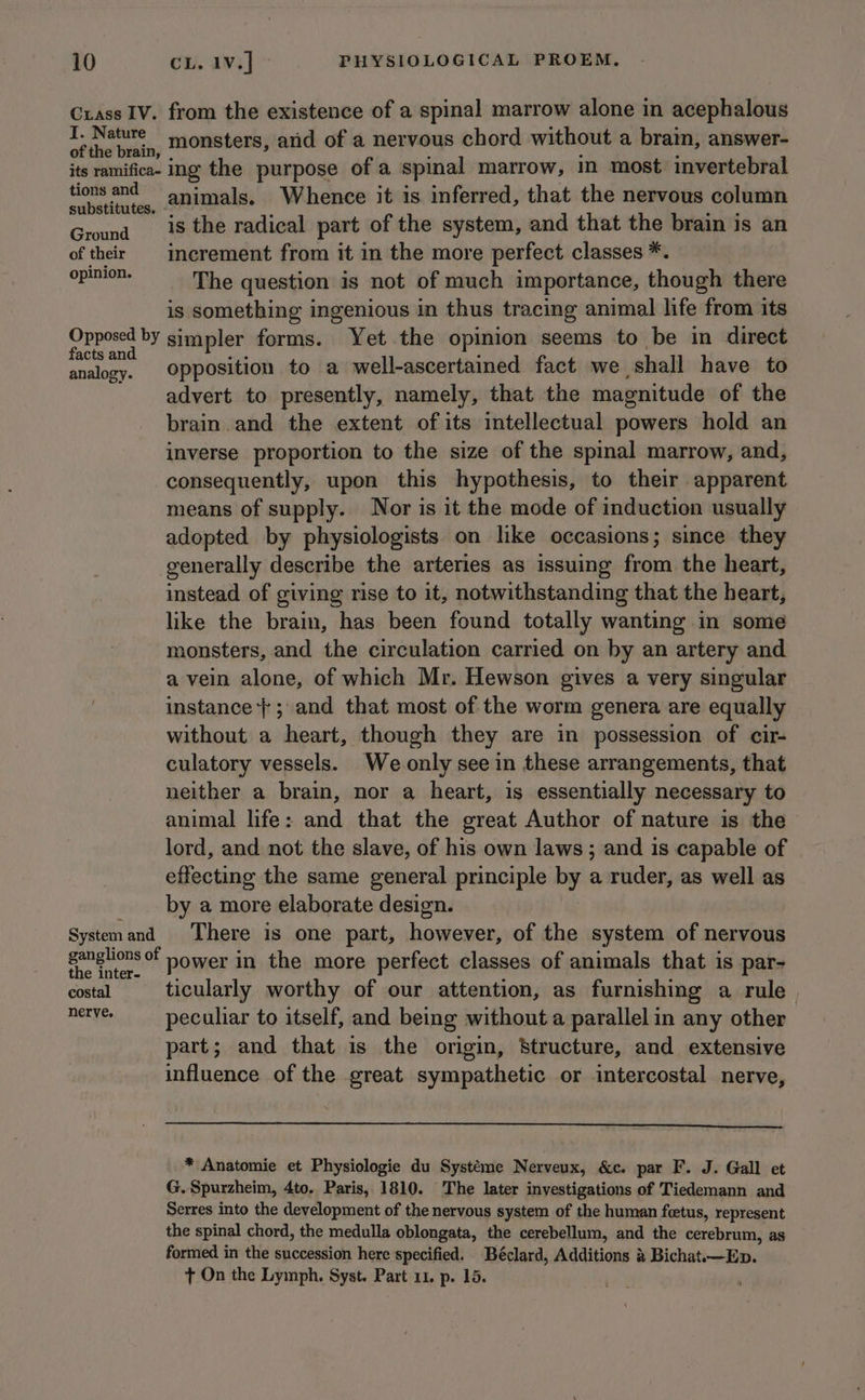 Crass IV. from the existence of a spinal marrow alone in acephalous vOiseat actin monsters, and of a nervous chord without a brain, answer- its ramifica- ing the purpose of a spinal marrow, in most invertebral mnie animals. Whence it is inferred, that the nervous column Ground__'18 the radical part of the system, and that the brain is an of their increment from it in the more perfect classes *. Bi ere The question is not of much importance, though there is something ingenious in thus tracing animal life from its Opposed by simpler forms. Yet the opinion seems to be in direct facts and isp : | analocy. Opposition to a well-ascertained fact we shall have to advert to presently, namely, that the magnitude of the brain. and the extent of its intellectual powers hold an inverse proportion to the size of the spinal marrow, and, consequently, upon this hypothesis, to their apparent means of supply. Nor is it the mode of induction usually adopted by physiologists on like occasions; since they generally describe the arteries as issuing from the heart, instead of giving rise to it, notwithstanding that the heart, like the brain, has been found totally wanting in some monsters, and the circulation carried on by an artery and a vein alone, of which Mr. Hewson gives a very singular instance}; and that most of the worm genera are equally without a heart, though they are in possession of cir- culatory vessels. We only see in these arrangements, that neither a brain, nor a heart, is essentially necessary to animal life: and that the great Author of nature is the lord, and not the slave, of his own laws ; and is capable of | effecting the same general principle ty a ruder, as well as by a more elaborate design. Systemand There is one part, however, of the system of nervous ganglions of Hower in the more perfect classes of animals that is par- costal ticularly worthy of our attention, as furnishing a rule. nents. peculiar to itself, and being without a parallel in any other part; and that is the origin, Structure, and extensive influence of the great sympathetic or intercostal nerve, * Anatomie et Physiologie du Systéme Nerveux, &amp;c. par F. J. Gall et G. Spurzheim, 4to, Paris, 1810. The later investigations of Tiedemann and Serres into the development of the nervous system of the human feetus, represent the spinal chord, the medulla oblongata, the cerebellum, and the cerebrum, as formed in the succession here specified. Béclard, Additions &amp; Bichat.—Ep. + On the Lymph. Syst. Part 11. p. 15.