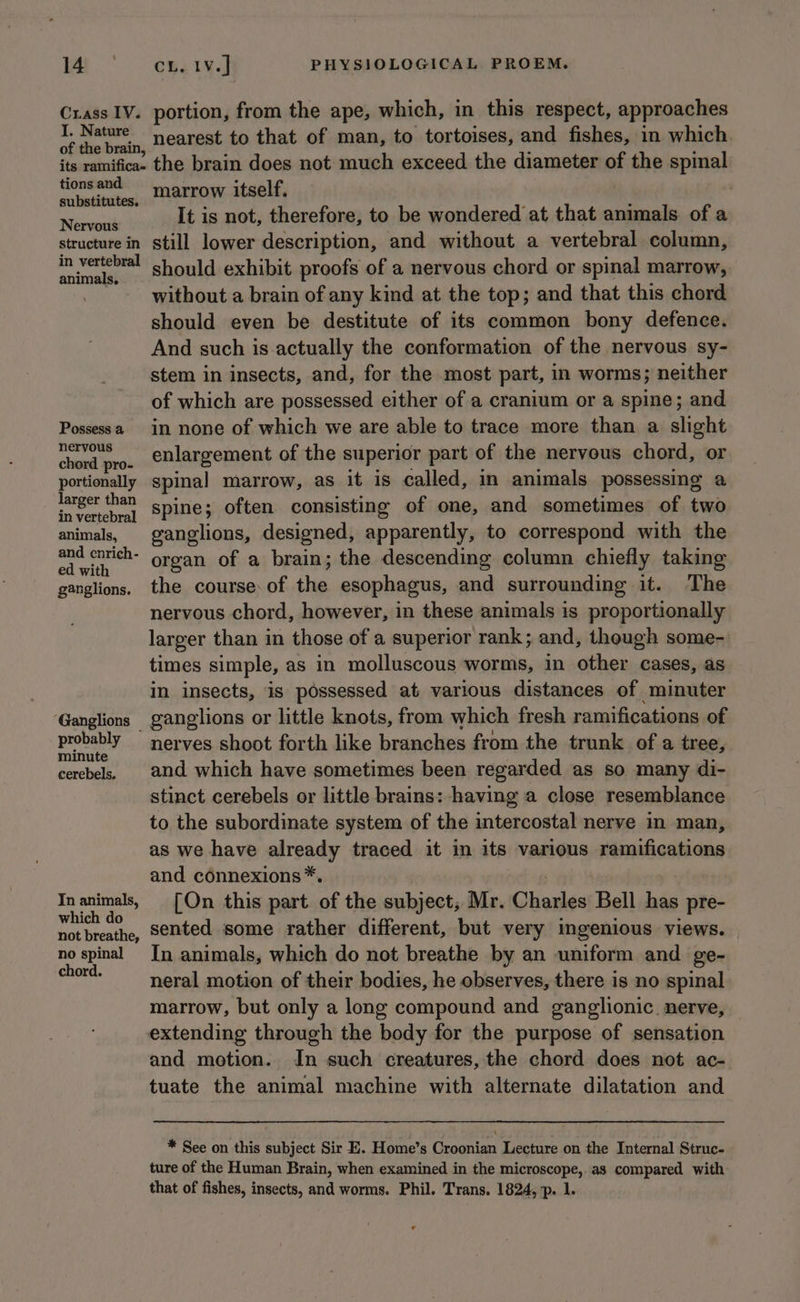 Crass IV. portion, from the ape, which, in this respect, approaches os ae a nearest to that of man, to tortoises, and fishes, in which. its ramifica- the brain does not much exceed the diameter of the spinal Replat marrow itself. i , ier It is not, therefore, to be wondered at that animals of a structure in still lower description, and without a vertebral column, pole should exhibit proofs of a nervous chord or spinal marrow, . without a brain of any kind at the top; and that this chord should even be destitute of its common bony defence. And such is actually the conformation of the nervous sy- stem in insects, and, for the most part, in worms; neither of which are possessed either of a cranium or a spine; and Possessa in none of which we are able to trace more than a slight chon pro. eHlargement of the superior part of the nervous chord, or portionally spinal marrow, as it is called, in animals possessing a ose spine; often consisting of one, and sometimes of two animals, ganglions, designed, apparently, to correspond with the i i oa organ of a brain; the descending column chiefly taking ganglions. the course.of the esophagus, and surrounding it. The nervous chord, however, in these animals is proportionally larger than in those of a superior rank; and, though some- times simple, as in molluscous worms, in other cases, as in insects, is possessed at various distances of minuter ‘Ganglions ganglions or little knots, from which fresh ramifications of probably nerves shoot forth like branches from the trunk of a tree, minute : : 5 cerebels | and which have sometimes been regarded as so many di- stinct cerebels or little brains: having a close resemblance to the subordinate system of the intercostal nerve in man, as we have already traced it in its various ramifications and connexions*. Inanimals, [On this part of the subject, Mr. Charles Bell has pre- seem sented some rather different, but very ingenious views. no spinal In animals, which do not breathe by an uniform and ge- isa neral motion of their bodies, he observes, there is no spinal marrow, but only a long compound and ganglionic. nerve, extending through the body for the purpose of sensation and motion. In such creatures, the chord does not ac- tuate the animal machine with alternate dilatation and * See on this subject Sir E. Home’s Croonian Lecture on the Internal Struc- ture of the Human Brain, when examined in the microscope,.as compared with