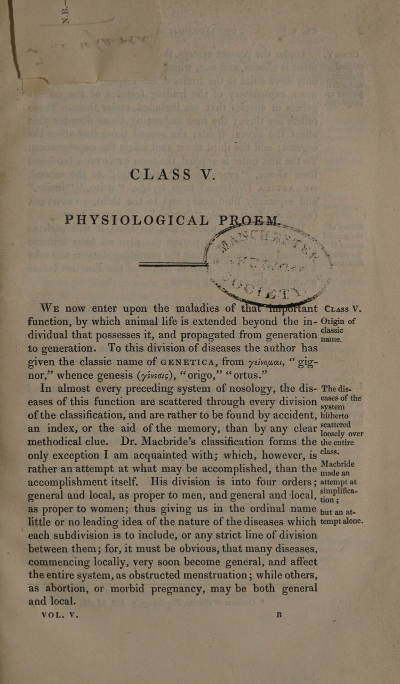 ND. WE now enter upon the maladies of tha tant Cxass V. function, by which animal life is extended beyond the in- Origin of dividual that possesses it, and propagated from generation “8° to generation. ‘To this division of diseases the author has given the classic name of GENETICA, from yeivoua, “ gig- nor,” whence genesis (yéveois), “origo,”’ ‘ ortus.” In almost every preceding system of nosology, the dis- The dis- eases of this function are scattered through every division aed ie of the classification, and are rather to be found by accident, hitherto an index, or the aid of the memory, than by any clear coer methodical clue. Dr. Macbride’s classification forms the the entire only exception I am acquainted with; which, however, is ** _ rather an attempt at what may be accomplished, than the Mabrite accomplishment itself. His division is into four orders ; attempt at general and local, as proper to men, and general and ‘local, a as proper to women; thus giving us in the ordinal name put an at- little or no leading idea of the nature of the diseases which temptalone. each subdivision is to include, or any strict line of division between them; for, it must be obvious, that many diseases, commencing locally, very soon become general, and affect the entire system, as obstructed menstruation; while others, as abortion, or morbid pregnancy, may be both general and local. 7