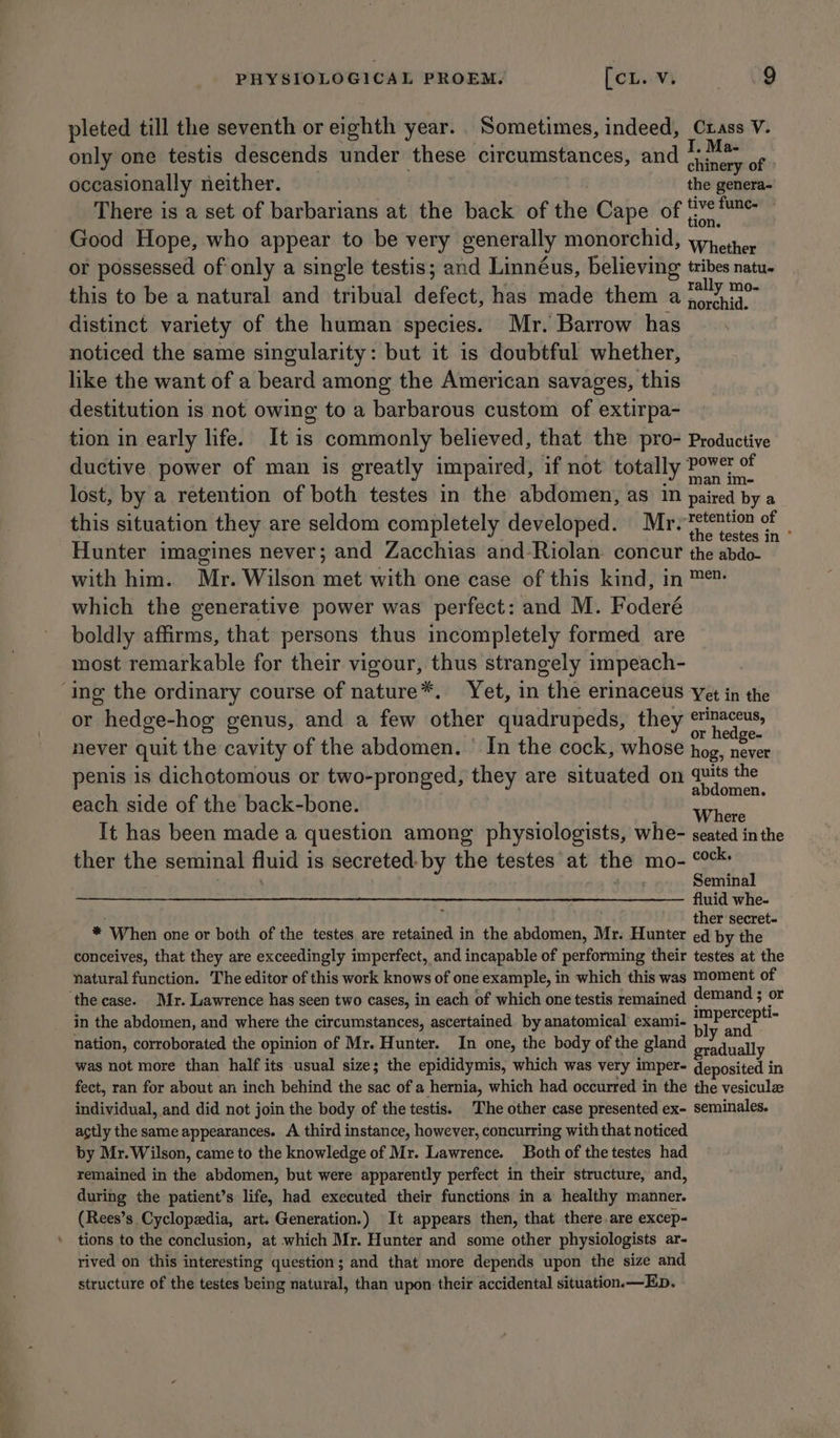 pleted till the seventh or eighth year. Sometimes, indeed, Crass V. only one testis descends under these circumstances, and ane of occasionally neither. the genera- There is a set of barbarians at the back of the Cape of % fan tion. Good Hope, who appear to be very generally monorchid, whether or possessed of only a single testis; and Linnéus, believing tribes natu. this to be a natural and tribual defect, has made them a.m distinct variety of the human species. Mr. Barrow has. noticed the same singularity: but it is doubtful whether, like the want of a beard among the American savages, this destitution is not owing to a barbarous custom of extirpa- tion in early life. It is commonly believed, that the pro- Productive ductive power of man is greatly impaired, if not totally Powe of . ° 3 man Ime lost, by a retention of both testes in the abdomen, as 1M paired by a this situation they are seldom completely developed. Mr. tetention of _ ; : ; the testes in Hunter imagines never; and Zacchias and -Riolan. concur the abdo- with him. Mr. Wilson met with one case of this kind, in ™- which the generative power was perfect: and M. Foderé boldly affirms, that persons thus incompletely formed are most remarkable for their vigour, thus strangely impeach- ‘ing the ordinary course of nature*. Yet, in the erinaceus Yet in the or hedge-hog genus, and a few other quadrupeds, they etinaceus, : ; ; hedge- never quit the cavity of the abdomen. In the cock, whose fee nese penis is dichotomous or two-pronged, they are situated on ape each side of the back-bone. . eRe _ Where It has been made a question among physiologists, whe- seated in the ther the seminal fluid is secreted-by the testes at the mo- °° Seminal fluid whe- ole ther secret- * When one or both of the testes are retained in the abdomen, Mr. Hunter ed by the conceives, that they are exceedingly imperfect, and incapable of performing their testes at the natural function. The editor of this work knows of one example, in which this was Moment of ‘the case. Mr. Lawrence has seen two cases, in each of which one testis remained demand ; or in the abdomen, and where the circumstances, ascertained. by anatomical exami- pope ; Aa, y and nation, corroborated the opinion of Mr. Hunter. In one, the body of the gland radually was not more than half its usual size; the epididymis, which was very imper- deposited in fect, ran for about an inch behind the sac of a hernia, which had occurred in the the vesiculz individual, and did not join the body of the testis. The other case presented ex- seminales. actly the same appearances. A third instance, however, concurring with that noticed by Mr. Wilson, came to the knowledge of Mr. Lawrence. Both of the testes had remained in the abdomen, but were apparently perfect in their structure, and, during the patient’s life, had executed their functions in a healthy manner. (Rees’s Cyclopedia, art. Generation.) It appears then, that there are excep- tions to the conclusion, at which Mr. Hunter and some other physiologists ar- rived on this interesting question; and that more depends upon the size and structure of the testes being natural, than upon their accidental situation.—Ep.