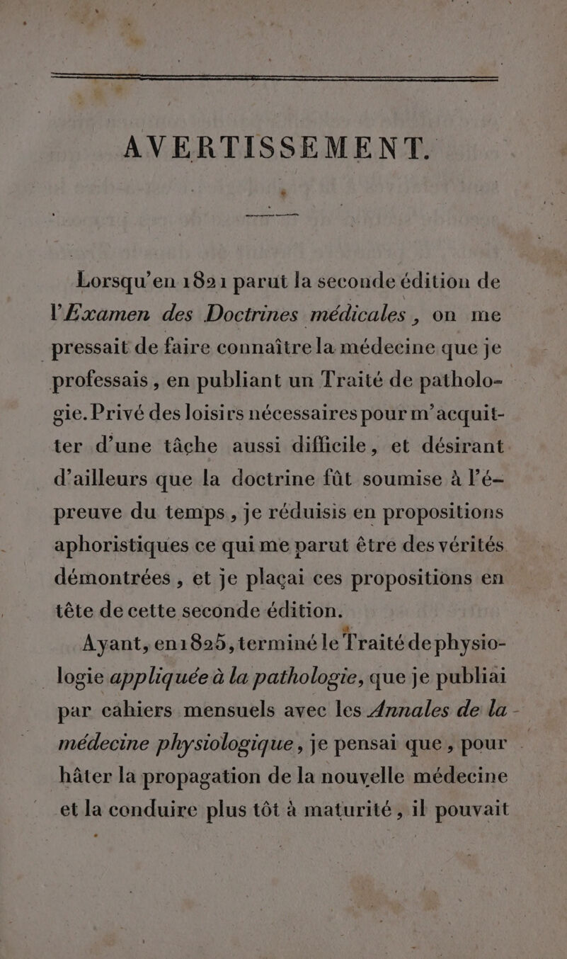 AVERTISSEMENT. + qe apnre pans Lorsqu’en 1821 parut la seconde édition de l'£xamen des Doctrines médicales, on me pressait de faire connaître la médecine que je gie. Privé des loisirs nécessaires pour m’acquit- ter d’une tâche aussi difficile, et désirant d’ailleurs que la doctrine fût soumise à Pé- preuve du temps, je réduisis en propositions démontrées , et je plaçai ces propositions en tête de cette seconde édition. Ayant, en1825,terminé le Traité de physio- _ logie appliquée à la pathologie, que je publiai par cahiers mensuels avec les Annales de la hâter la propagation de la nouvelle médecine et la conduire plus tôt à maturité, il pouvait |