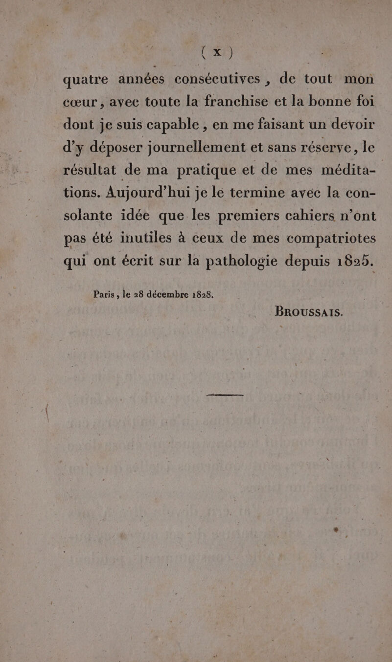 (XXE) t quatre années consécutives , de tout mon cœur ; ayec toute la franchise et la bonne foi dont je suis capable , en me faisant un devoir d’y déposer journellement et sans réserve, le résultat de ma pratique et de mes médita- tions. Aujourd’hui je lé termine avec la con- solante idée que les premiers cahiers n’ont pas été inutiles à ceux de mes compatriotes qui ont écrit sur la pathologie depuis 1825. Paris , le 28 décembre 1828. BROUSSAIS.