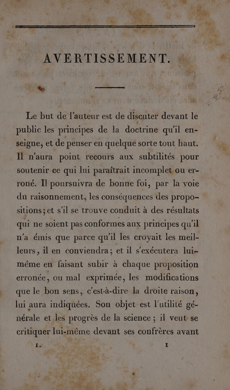 % SAS 1% Le but de l’auteur est de discuter devant le public les principes de la doctrine qu'il en- seigne, et de penser en quelque sorte tout haut. Il n'aura point recours aux subtilités pour soutenir ce qui lui paraîtrait incomplet ou er- roné. Il poursuivra de bonne foi, par la voie du raisonnement, les conséquences des propo- sitions;et s'il se trouve conduit à des résultats qui ne soient pas conformes aux principes qu’il n’a émis que parce qu'il les croyait les meil- leurs , il en conviendra; et il s’exécutera lui- méme en faisant subir à chaque proposition erronée, ou mal exprimée, les modifications que le bon sens, c’est-à-dire la droite raison, lui aura indiquées. Son objet est l’uulité gé- nérale et les progrès de la science ; 1l veut se critiquer lui-même devant ses confrères avant