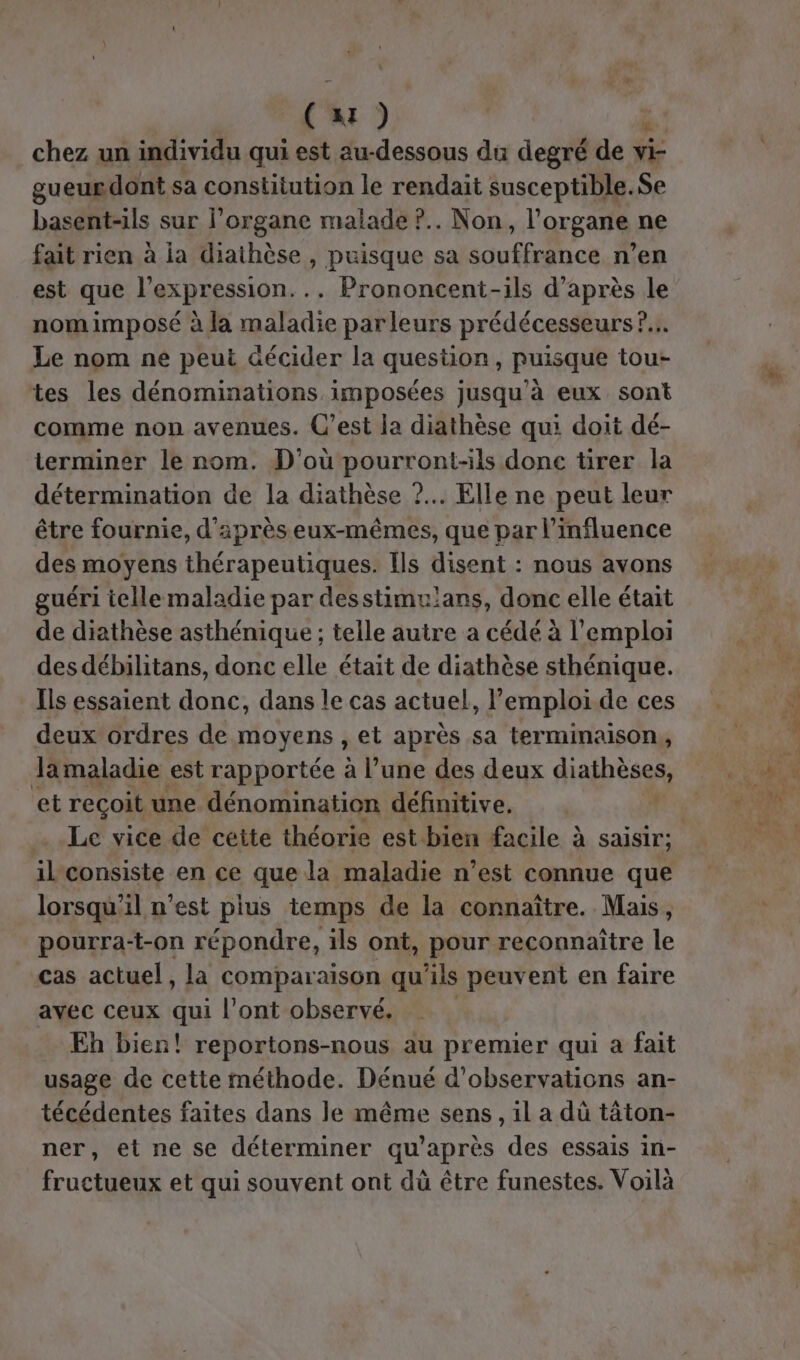 . AI ) chez un individu qui est au-dessous du degré de FE gueur dont sa constitution le rendait susceptible. Se basent-ils sur l'organe malade ?.. Non, l'organe ne fait rien à ia diathèse , puisque sa souffrance n’en est que l'expression... Prononcent-ils d’après le nom imposé à la maladie parleurs prédécesseurs ?... Le nom ne peut décider la question, puisque tou- tes les dénominations imposées jusqu’à eux sont comme non avenues. C’est la diathèse qui doit dé- terminer le nom. D'où pourront-ils done tirer la détermination de la diathèse ?.. Elle ne peut leur être fournie, d'après eux-mêmes, que par l'influence des moyens en Cd Ils disent : nous avons guéri telle maladie par desstimu!ans, donc elle était de diathèse asthénique ; telle autre a cédé à l'emploi des débilitans, donc elle était de diathèse sthénique. Ils essaient donc, dans le cas actuel, l'emploi de ces deux ordres de moyens , et après sa terminaison, Jamaladie est rapportée à l’une des deux diathèses, et reçoit une dénomination définitive. # Le vice de ceite théorie est bien facile à saisir; il consiste en ce que la maladie n’est connue que lorsqu'il n’est pius temps de la connaître. Mais, pourra:t-on répondre, ils ont, pour reconnaître le cas actuel, la comparaison qu’ils peuvent en faire avec ceux qui l’ont observé. Eh bien! reportons-nous au premier qui a fait usage de cette méthode. Dénué d'observations an- técédentes faites dans le même sens, il a dû tâton- ner, et ne se déterminer qu'après des essais in- fructueux et qui souvent ont dù être funestes. Voilà