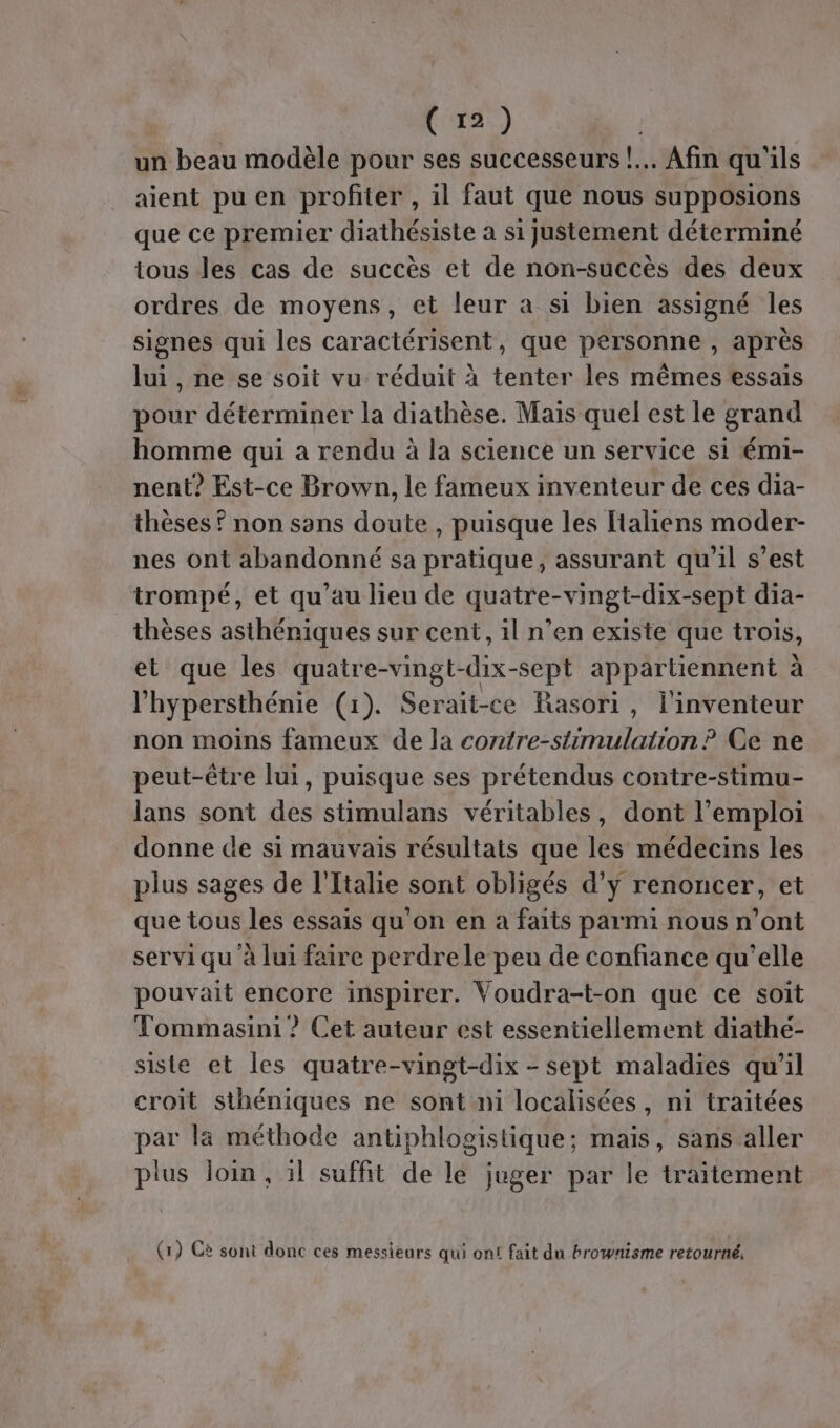 un beau modèle pour ses successeurs! Afin qu'ils aient pu en profiter , il faut que nous supposions que ce premier diathésiste a si justement déterminé tous les cas de succès et de non-succès des deux ordres de moyens, et leur a si bien assigné les signes qui les caractérisent, que personne , après lui , ne se soit vu réduit à tenter les mêmes essais pour déterminer la diathèse. Mais quel est le grand homme qui a rendu à la science un service si émi- nent? Est-ce Brown, le fameux inventeur de ces dia- thèses ? non sans doute , puisque les ftaliens moder- nes ont abandonné sa pratique, assurant qu’il s’est trompé, et qu’au lieu de quatre-vingt-dix-sept dia- thèses asthéniques sur cent, il n’en existe que trois, et que les quatre-vingt-dix-sept appartiennent à l’hypersthénie (1). Serait-ce Rasori, l'inventeur non moins fameux de la contre-stimulation ? Ce ne peut-être lui, puisque ses prétendus contre-stimu- lans sont des stimulans véritables, dont l'emploi donne de si mauvais résultats que les médecins les plus sages de l'Italie sont obligés d'y renoncer, et que tous les essais qu’on en a faits parmi nous n’ont servi qu à lui faire perdrele peu de confiance qu’elle pouvait encore inspirer. Voudra-t-on que ce soit Tommasini ? Cet auteur est essentiellement diathé- siste et les quatre-vingt-dix - sept maladies qu'il croit sthéniques ne sont ni localisées, ni traitées par là méthode antiphlogistique; mais, sans aller plus loin, il suffit de le juger par le traitement (1) Cè sont donc ces messieurs qui ont fait du brownisme retourné,