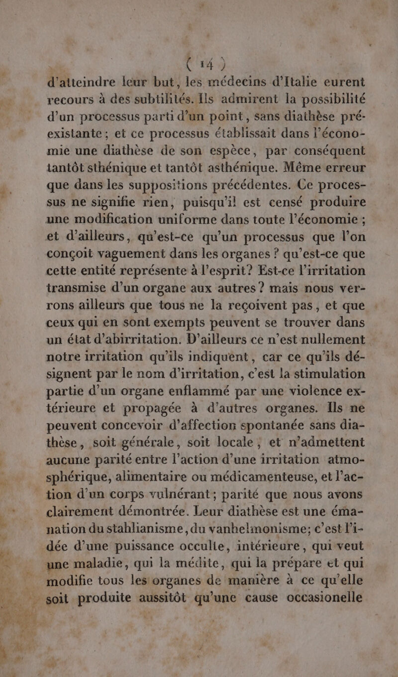 Le d'atteindre leur but, les médecins d'Italie eurent recours à des subtilités. Ils admirent la possibilité d'un processus parti d’un point, sans diathèse pré- existante ; et ce processus établissait dans l’écono- mie une diathèse de son espèce, par conséquent tantôt sthénique et tantôt asthénique. Même erreur que dans les suppositions précédentes. Ce proces- sus ne signifie rien, puisqu'il est censé produire conçoit vaguement dans les organes ? qu’est-ce que cette entité représente à l'esprit? Est-ce l’irritation transmise d’un organe aux autres ? mais nous ver- rons ailleurs que tous ne la reçoivent pas, et que ceux qui en sont exempts peuvent se trouver dans un état d’abirritation. D'ailleurs ce n’est nullement. notre irritation qu'ils indiquent, car ce qu’ils dé- signent par le nom d'irritation, c’est la stimulation partie d’un organe enflammé par une violence ex- térieure et propagée à d’autres organes. Ils ne peuvent concevoir d'affection spontanée sans dia- thèse, soit générale, soit locale, et n’admettent aucune parité entre l’action d’une irritation atmo- sphérique, alimentaire ou médicamenteuse, et l’ac- tion d'un corps vulnérant; parité que nous avons clairement démontrée. Leur diathèse est une éma- nation du stahlianisme , du vanhelmonisme:; c’est l’i- dée d’une puissance occulie, intérieure, qui veut modifie tous les organes TS manière à ce qu'elle