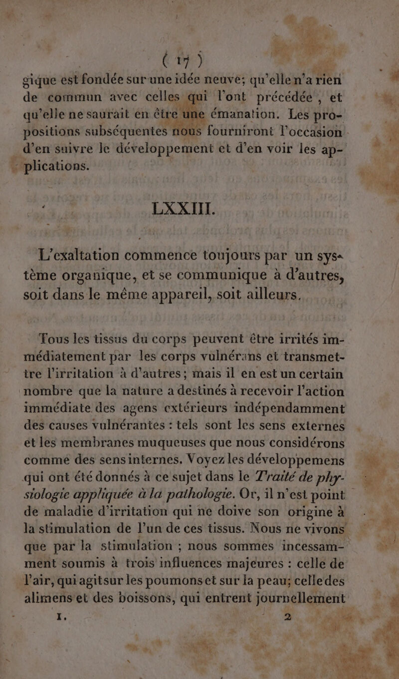 gique est fondée sarune idée neuve; qu elle n'a rien de commun avec celles qui l'ont précédée , et de qu'elle ne saurait en être 1 une émanation. Les pro- L plications. QE LXXIII. L’exaltation commence toujours par un sys« tème organique, et se communique à d’autres, soit dans le même appareil, soit ailleurs. Tous les tissus du corps peuvent être irrités im- médiatement par les corps vulnérans et transmet- tre l'irritation à d'autres ; mais il en est un certain nombre que la nature a destinés à recevoir l’action immédiate des agens extérieurs indépendamment des causes vulnérantes : tels sont les sens externes et les membranes muqueuses que nous considérons comme des sensinternes. Voyez les développemens qui ont été donnés à ce sujet dans le Traité de phy- de maladie d'’irritation qui ne doive son origine à ment soumis à trois influences majeures : celle de V'air, qui agitsur les poumonset sur la peau; celledes I, V2 mg ex e #? 1