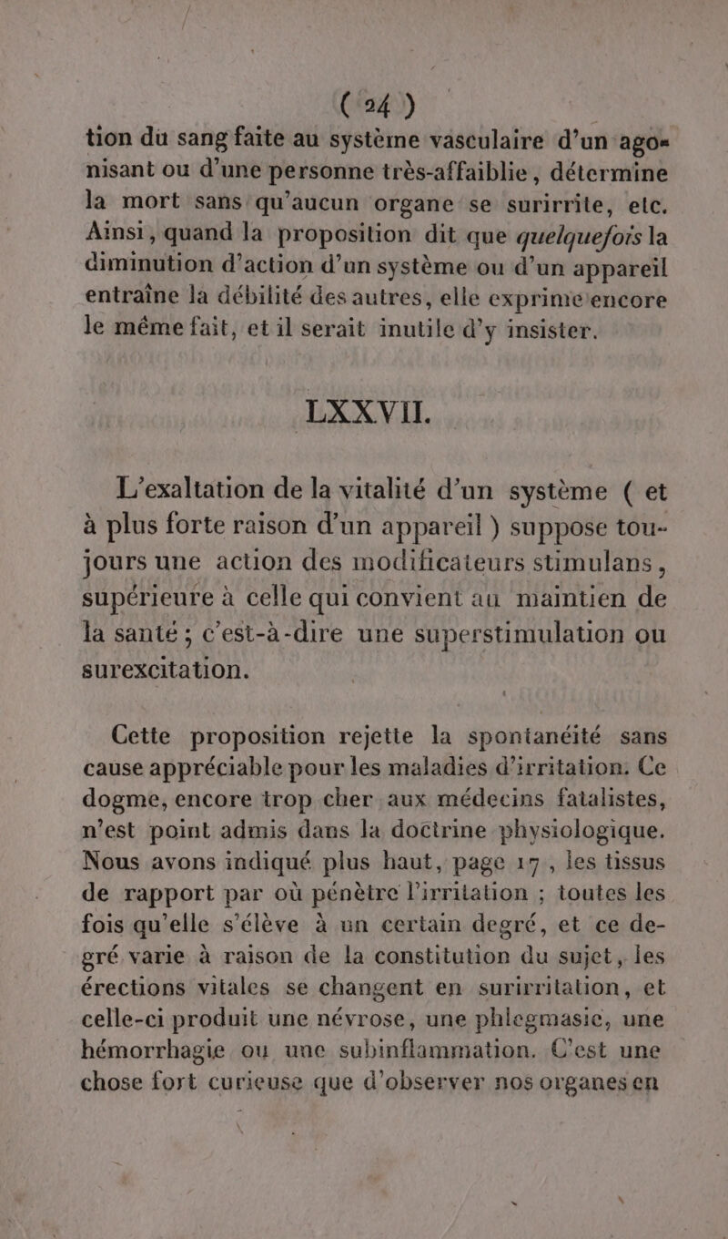 tion du sang faite au système vasculaire d’un ago= nisant ou d’une personne très-affaiblie, détermine la mort sans qu'aucun organe se surirrite, elc. Ainsi, quand la proposition dit que quelquefois la diminution d'action d’un système ou d’un appareil entraîne la débilité des autres, elle exprinierencore le même fait, et il serait inutile d'y insister. LXXVII. L’exaltation de la vitalité d’un système ( et à plus forte raison d’un appareil ) suppose tou- jours une action des modificateurs stimulans, supérieure à celle qui convient au maintien de la santé; c’est-à-dire une superstimulation ou surexcitation. Cette proposition rejette la spontanéité sans cause appréciable pour les maladies d’irritation. Ce dogme, encore trop cher aux médecins fatalistes, n’est point admis dans la doctrine physiologique. Nous avons indiqué plus haut, page 17, les tissus de rapport par où pénètre l'irritation ; toutes les fois qu’elle s'élève à un certain degré, et ce de- gré varie à raison de la constitution du sujet, les érections vitales se changent en surirritalion, et celle-ci produit une névrose, une phlegmasie, une hémorrhagie ou une subinflammation. C'est une chose fort curieuse que d'observer nos organes en