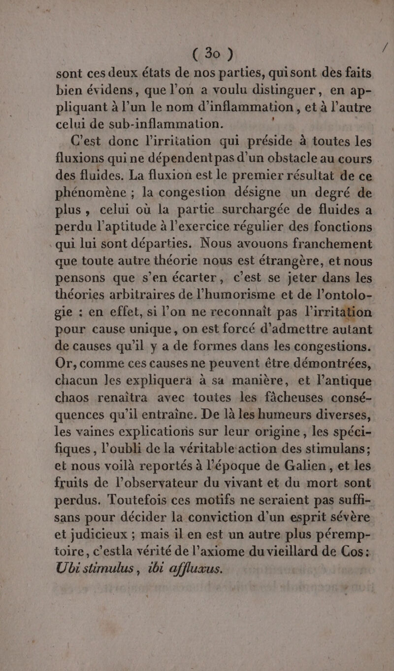 sont ces deux états de nos parties, quisont des faits bien évidens, que l’on a voulu distinguer, en ap- pliquant à l’un le nom d’inflammation , et à l’autre celui de sub-inflammation. C'est donc l'irritation qui préside à toutes les fluxions qui ne dépendent pas d'un obstacle au cours des fluides. La fluxion est le premier résultat de ce phénomène ; la congestion désigne un degré de plus, celui où la partie surchargée de fluides a perdu l'aptitude à l'exercice régulier des fonctions qui lui sont départies. Nous avouons franchement que toute autre théorie nous est étrangère, et nous pensons que s’en écarter, c’est se jeter dans les théories arbitraires de l’humorisme et de l’ontolo- gie : en effet, si l’on ne reconnaît pas l'irritation pour cause unique, on est forcé d'admettre autant de causes qu'il y a de formes dans les congestions. Or, comme ces causes ne peuvent être démontrées, chacun les expliqueràa à sa manière, et l’antique chaos renaïîtra avec toutes les fâcheuses consé- quences qu'il entraine. De là les humeurs diverses, les vaines explications sur leur origine, les spéci- fiques , l'oubli de la véritable action des stimulans ; et nous voilà reportés à l'époque de Galien, et les fruits de l’observateur du vivant et du mort sont perdus. Toutefois ces motifs ne seraient pas suff- sans pour décider la conviction d’un esprit sévère et judicieux ; mais il en est un autre plus péremp- toire, c'estla vérité de l’axiome du vieillard de Cos: Ubi stimulus, 1b1 affluxus. *