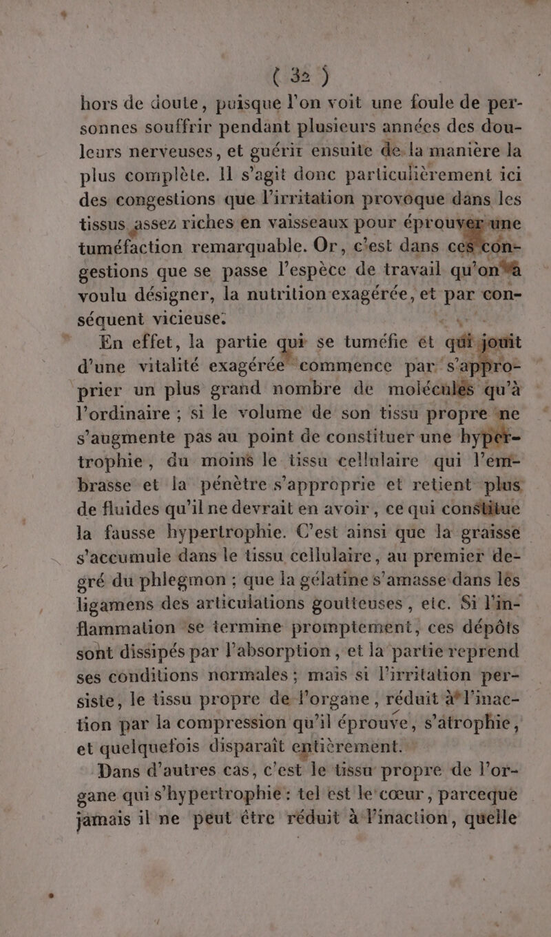 hors de doute, puisque l’on voit une foule de per- sonnes souffrir pendant plusieurs années des dou- leurs nerveuses, et guérir ensuite de. la manière la plus complète, Il s’agit donc particulièrement ici des congestions que l'irritation provoque däns les tissus ssez riches en vaisseaux pour éproui “une tuméfaction remarquable. Or, c'est dans cé$con- gestions que se passe l'espèce de travail à an voulu désigner, la nutrition exagérée, et qe con- séquent vicieuse. sx En effet, la partie ui se tuméfie ét qui jor d'une vitalité exagérée commence par s'appro- prier un plus grand nombre de moléculés qu'à l'ordinaire ; si le volume de son tissu propre * s’'augmente pas au point de constituer une hyp: trophie, du moins le tissu cellulaire qui l em- brasse et la pénètre s’approprie et retient plus de fluides qu’il ne devrait en avoir, ce qui constitue la fausse hypertrophie. C’est ainsi que la graisse s'accumule dans le tissu cellulaire, au premier de- gré du phlegmon ; que la gélatine s’amasse dans les ligamens des articulations goutteuses , etc. Si l'in- flammation se termine promptement, ces dépôts sont dissipés par l’absorption , et la partie reprend ses conditions normales ; maïs si l’irritation per- siste, le issu pr opre de l organe , réduit a l'inac- tion par la compression qu'il éprouve, s’atrophie, et quelquefois disparaît entièrement. Dans d’autres cas, c'est le tissu propre de lor- gane qui s ypértrophiée tel est le ‘cœur, parceque jamais il ne peut étre réduit à l'inaction, quelle