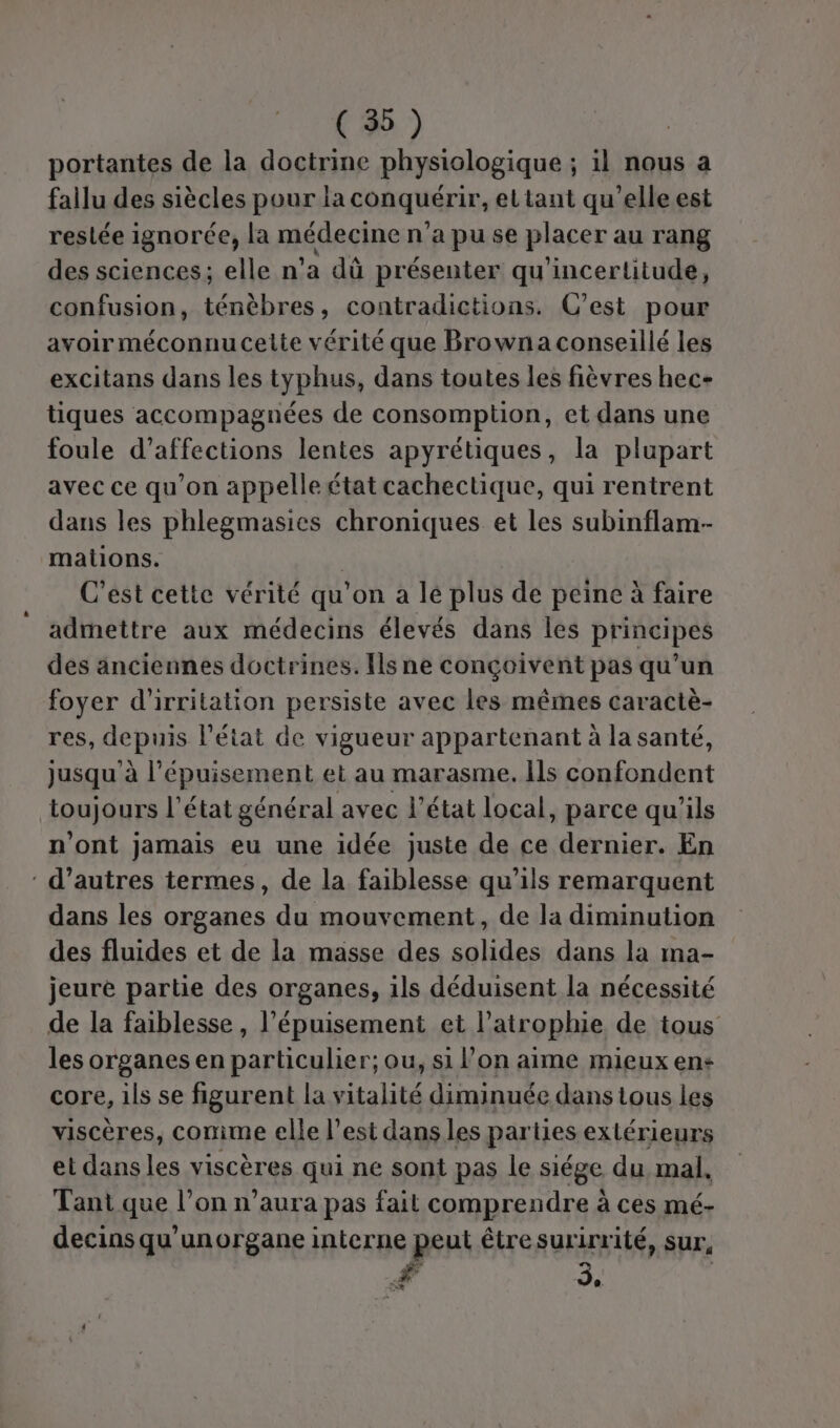 portantes de la doctrine physiologique ; il nous a fallu des siècles pour la conquérir, ettant qu’elle est restée ignorée, la médecine n'a pu se placer au rang des sciences; elle n’a dû présenter qu'incertitude, confusion, ténèbres, contradictions. C’est pour avoir méconnucette vérité que Browna conseillé les excitans dans les typhus, dans toutes les fièvres hec- tiques accompagnées de consomption, et dans une foule d’affections lentes apyrétiques, la plupart avec ce qu’on appelle état cachectique, qui rentrent dans les phlegmasics chroniques et les subinflam-- mations. C’est cette vérité qu’on a le plus de peine à faire admettre aux médecins élevés dans les principes des anciennes doctrines. [ls ne conçoivent pas qu’un foyer d’irritation persiste avec les mêmes caractè- res, depuis l’état de vigueur appartenant à la santé, jusqu à l'épuisement et au marasme. Ils confondent toujours l’état général avec l’état local, parce qu'ils n'ont jamais eu une idée juste de ce dernier. En : d’autres termes, de la faiblesse qu'ils remarquent dans les organes du mouvement, de la diminution des fluides et de la masse des solides dans la ma- jeure partie des organes, ils déduisent la nécessité de la faiblesse , l'épuisement et l’atrophie de tous les organes en particulier; ou, si l’on aime mieux en core, ils se figurent la vitalité diminuée dans tous les viscères, comme elle l’est dans les parties extérieurs et dans les viscères qui ne sont pas le siége du, mal, Tant que l’on n’aura pas fait comprendre à ces mé- decins qu'unorgane interne peut être surirrité, sur, ? EX LE