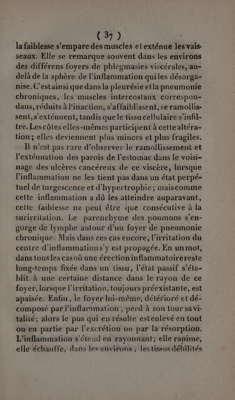 la faiblesse s'empare des muscles ctexténue les vais: seaux. Elle se remarque souvent dans les environs des différens foyers de phlegmasies viscérales, au- delà de la sphère de l’inflammation quiles désorga- nise. C'estainsi que dans la pleurésie etla pneumonie chroniques, les muscles intercostaux correspon- dans, réduits à l'inaction, s'affaiblissent, se ramollis- sent,s'exténuent, tandis que le tissu cellulaire s'infil- tre. Les côtes elles-mêmes participent à cette altéra- tion; elles deviennent plus minces et plus fragiles. IL n'est pas rare d'observer le ramollissement et l'exténuation des parois de l'estomac dans le voisi- nage des ulcères cancéreux de ce viscère, lorsque linflammation ne les tient pas dans un état perpé- tuel dé turgescence et d’hypertrophie ; maiscomme cette inflammation a dù les atteindre auparavant, celte faiblesse ne peut êlre que consécutive à la surirritation. Le parenchyme des poumons s’en- gorge de Iÿymphe autour d’un foyer de pneumonie chronique. Mais dans ces ças encore, l’ivritation du centre d’inflammations’y est propagée. En un mot, dans tous les casoù une érection inflammatoirereste long-temps fixée dans un tissu, l’état passif s’éla- blit à une certaine distance dans le rayon de ce foyer, lorsque l’irritation, toujours préexistante, est apaisée. Enfin, le foyer lui-même, détérioré et dé- composé par l’inflammation , perd à son tour sa vi- talité; alors le pus qui en résulte estenlevé en tout où en partie par l’excrétion ou par la résorption. L'inflammation s'étend en rayÿonaant; elle ranime, elle échauffe, dans les environs; les tissus débilités