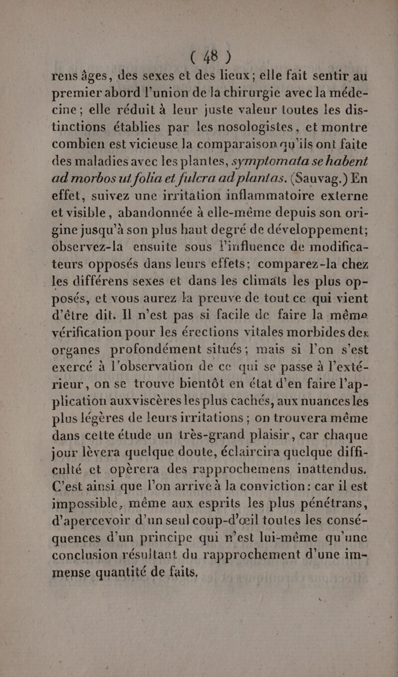 rens âges, des sexes et des lieux; elle fait sentir au premier abord l’union de la chirurgie avec la méde- cine ; elle réduit à leur juste valeur toutes les dis- tinctions établies par les nosologistes, et montre combien est vicieuse la comparaison qu'ils ont faite des maladies avec les plantes, symplomata se habent ad morbos ut folia et fulcra ad plantas. (Sauvag.) En effet, suivez une irritation inflammatoire externe et visible, abandonnée à elle-même depuis son ori- gine jusqu’à son plus haut degré de développement; observez-la ensuite sous lirifluence de modifica- teurs opposés dans leurs effets; comparez-la chez les différens sexes et dans les climäts les plus op- posés, et vous aurez ka preuve de tout ce qui vient d’être dit. Il n’est pas si facile de faire la même vérification pour les érections vitales morbides des organes profondément situés ; mais si l’on s’est exercé à l'observation de ce qui se passe à l’exté- rieur, on se trouve bientôt en état d’en faire l’ap- plication auxviscères les plus cachés, aux nuancesles plus légères de leurs irritations ; on trouvera même dans cette étude un très-grand plaisir, car chaque jour lèvera quelque doute, éclaircira quelque diffi- culté et opèrera des rapprochemens inattendus. C’est ainsi que l’on arrive à la conviction: car il est impossible, même aux esprits les plus pénétrans, d’apercevoir d’un seul coup-d’œil toutes les consé- quences d’un principe qui n'est lui-même qu'une conclusion résultant du rapprochement d'une 1m- mense quantité de faits,