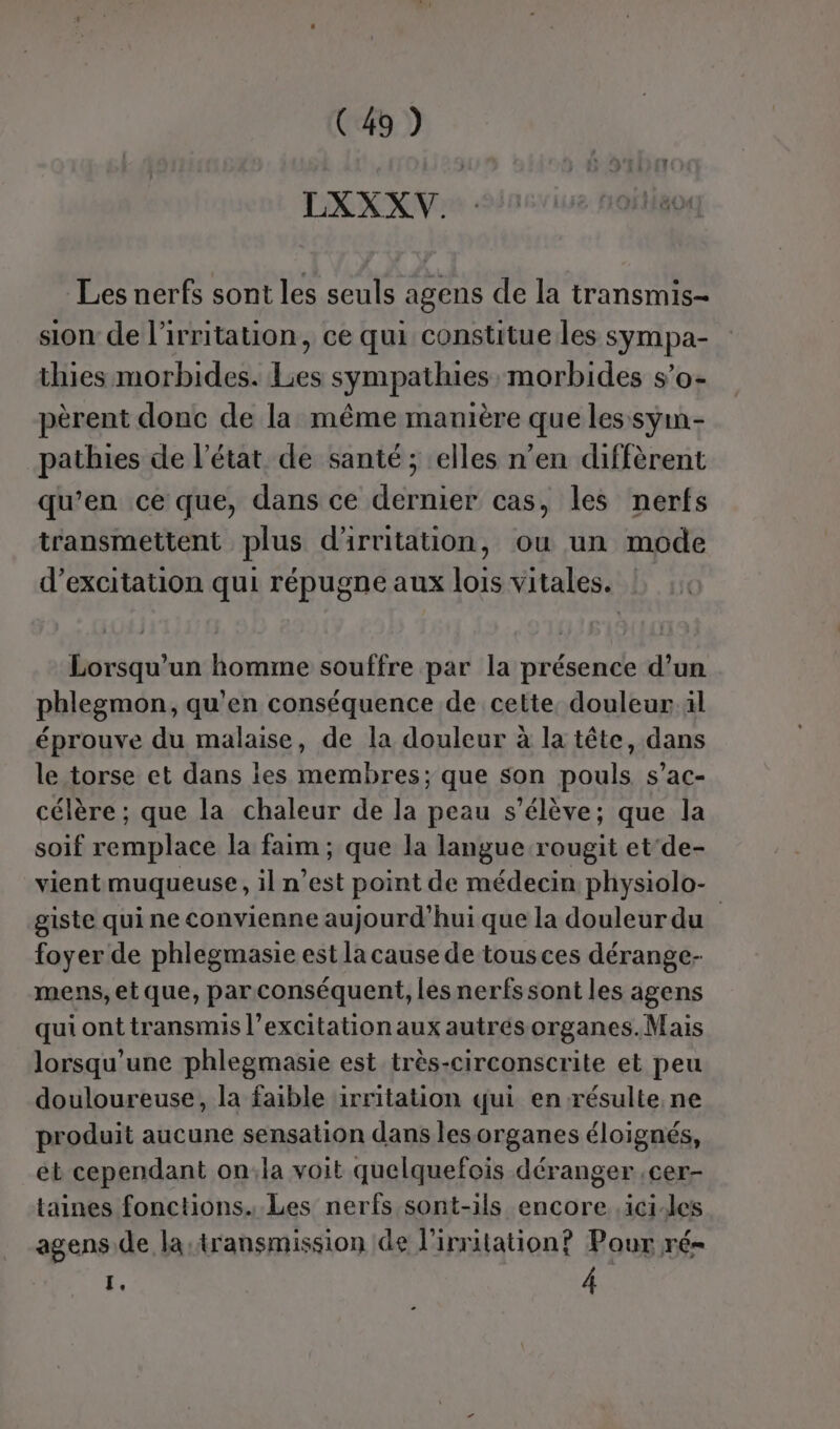 LXXXV. Les nerfs sont les seuls agens de la transmis- sion de l'irritation, ce qui constitue les sympa- thies morbides. Les sympathies morbides s’o- pèrent donc de la même manière que les sym- pathies de l’état de santé ; elles n’en diffèrent qu’en ce que, dans ce dernier cas, les nerfs transmettent plus d'irritation, ou un mode d’excitation qui répugne aux lois vitales. Lorsqu'un homme souffre par la présence d’un phlegmon, qu'en conséquence de cette, douleur il éprouve du malaise, de la douleur à la tête, dans le torse et dans les membres; que son pouls s’ac- célère ; que la chaleur de la peau s'élève; que la soif remplace la faim ; que la langue rougit et‘de- vient muqueuse , in Vest point de médecin physiolo- giste qui ne convienne aujourd’hui que la douleurdu foyer de phlegmasie est la cause de tousces dérange- mens, et que, par conséquent, les nerfssont les agens qui ont transmis l’excitation aux autrés organes.Mais lorsqu'une phlegmasie est très-circonscrite et peu douloureuse, la faible irritation qui en résulte. ne produit aucune sensation dans les organes éloignés, et cependant on;la voit quelquefois déranger .cer- taines fonctions... Les nerfs sont-ils encore .ici-les agens de la:transmission de l’irritation? Pour ré= À À