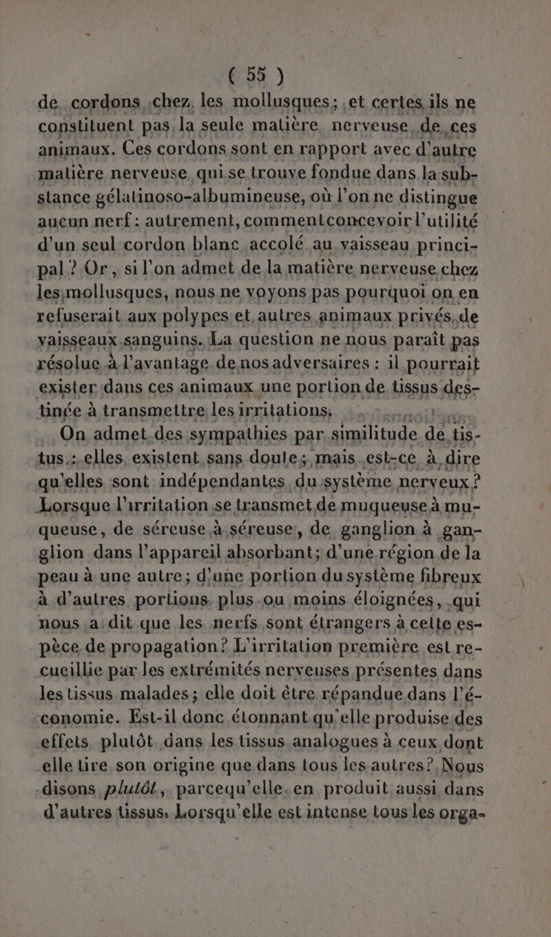 de. cordons chez. les mollusques; ,et certes, ils ne constiluent pas la seule matière nerveuse, de Ces animaux. Ces cordons sont en rapport avec d' autre malière nerveuse. qui.se. trouve fondue dans la sub- stance gélalinoso-albumineuse, où l’on ne distingue auçun nerf: autrement, commentconcevoir l' utilité d’un seul cordon blanc accolé au. vaisseau princi- pal? Or, sil'on admet de la matière nerveuse chez lesimollusques, nous ne voyons pas pourquoi on en refuserait aux polypes.et autres animaux privés. de vaisseaux.sanguins. La question ne nous paraît pas résolue à l'avantage. de nos adversaires : il pourrait exister dans ces animaux une portion de Bssys des tinée à transmettre les irritations; On admet.des sympathies par similitude de s- tus.: elles, existent sans doule; mais est-ce à, dire qu’elles sont: indépendantes. E système nerveux ? Lorsque l'irritation se lransmet.de muqueuse à mu- queuse, de séreuse à séreuse:, de ganglion à gan- glion dans l'appareil absorbant; d’une région de la peau à une autre; d'une portion du système fibreux à d’autres, portions. plus-ou moins éloignées, qui nous a dit que les nerfs sont étrangers à celte es- pèce de propagation? L’irritation première est re- cueillie par les extrémités nerveuses présentes dans les tissus malades ; elle doit être répandue dans l’é- -conomie. Est-il donc étonnant. qu'elle produise des effets, plutôt dans les tissus analogues à ceux dont elle tire son origine que dans tous les autres? Nous -disons plulét, parcequ’elle.en produit aussi dans d’autres tissus. Lorsqu'elle est intense tous les orga-