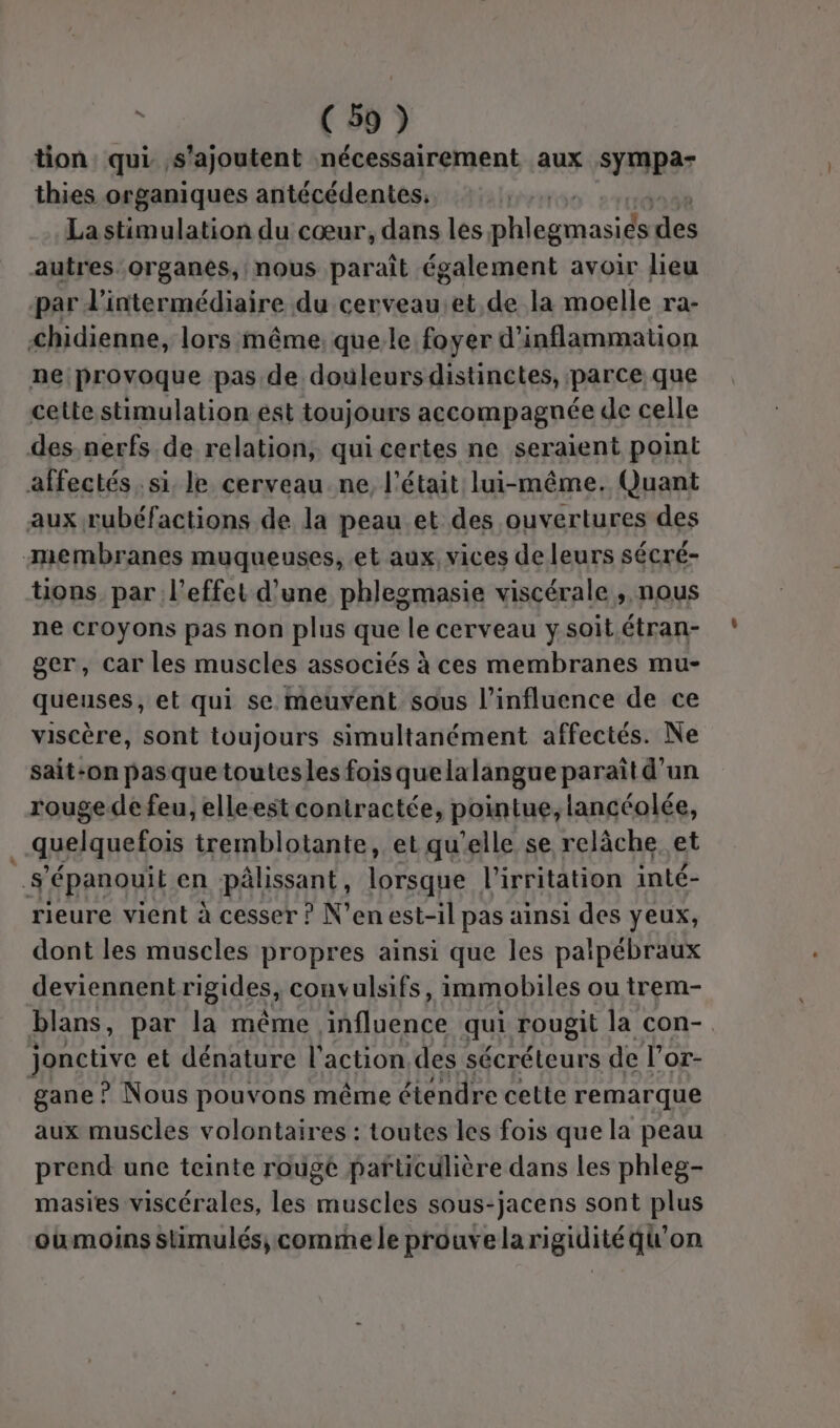 tion qui s'ajoutent nécessairement aux sympa- thies organiques antécédentes, La stimulation du cœur, dans les phlegmasiés des autres:organes, nous paraît également avoir lieu par l'intermédiaire du cerveau.et.de la moelle ra- &lt;hidienne, lors même, que. le foyer d’inflammation ne provoque pas de douleurs distinctes, parce que cette stimulation est toujours accompagnée de celle des nerfs de relation, qui certes ne seraient point affectés. si. le cerveau ne l'était lui-même. Quant aux rubéfactions de la peau et des ouvertures des membranes muqueuses, et aux, vices de leurs sécré- tions par l'effet d'une phlegmasie viscérale , nous ne croyons pas non plus que le cerveau ysoit.étran- ger, car les muscles associés à ces membranes mu- queuses, et qui se meuvent sous l'influence de ce viscère, sont toujours simultanément affectés. Ne sait-on pasquetoutesles fois quelalangue paraît d'un rouge de feu, elleest contractée, pointue, lancéolée, quelquefois tremblotante, et qu’elle se relâche et s'épanouit en pâlissant, lorsque l’irritation inté- rieure vient à cesser ? N’en est-il pas ainsi des yeux, dont les muscles propres ainsi que les palpébraux deviennentrigides, convulsifs, immobiles ou trem- blans, par la même influence qui rougit la con- jonctive et dénature l'action des sécréteurs de l’or- gane! ? Nous pouvons même étendre cette remarque aux muscles volontaires : toutes les fois que la peau prend une teinte rougé pafticulière dans les phleg- masies viscérales, les muscles sous-jacens sont plus oumoins Stimulés; comme le prouvelarigidité qu'on