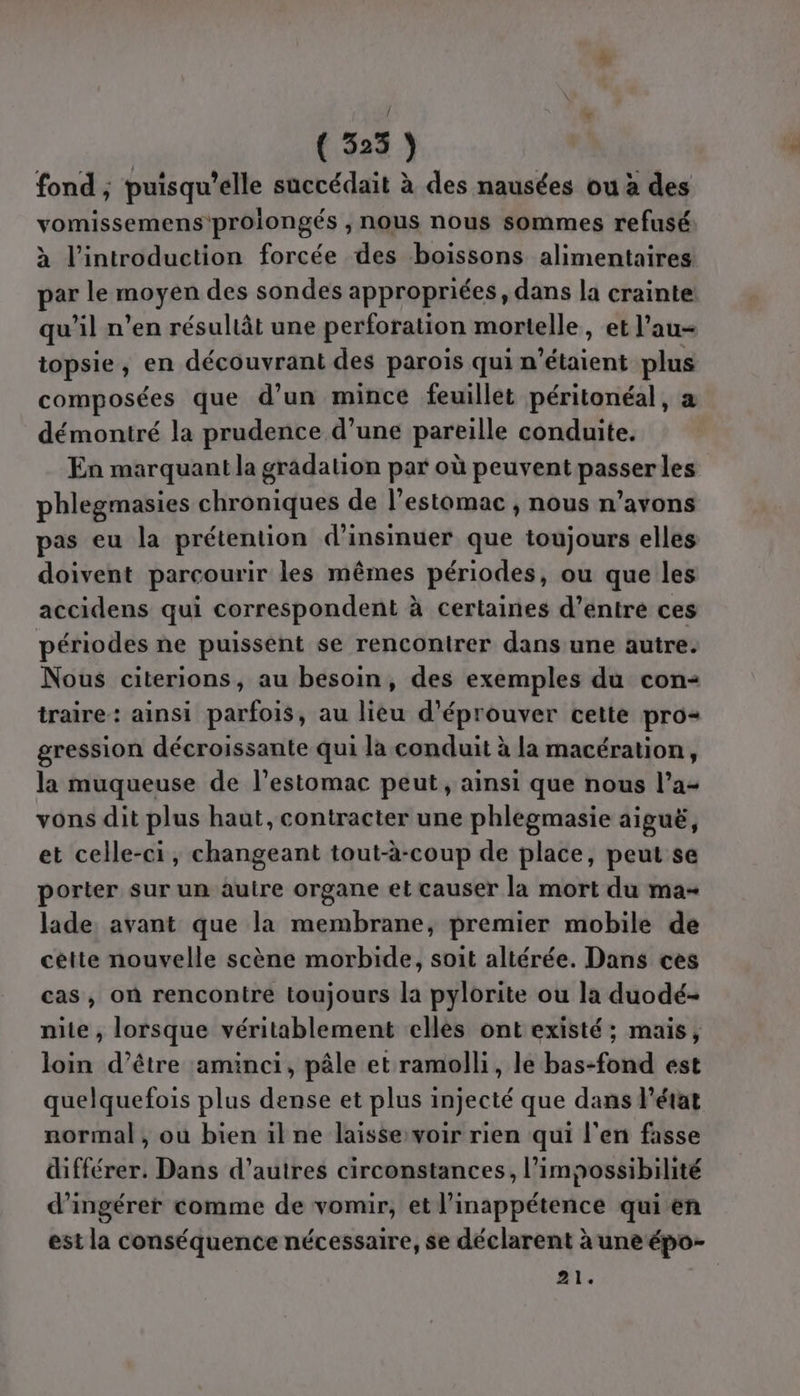 fond ; puisqu'elle succédait à des nausées ou à des vomissemens'proiongés ;, nous nous sommes refusé à l'introduction forcée des boissons alimentaires par le moyen des sondes appropriées, dans la crainte qu’il n’en résultât une perforation mortelle, et l’au- topsie, en découvrant des parois qui n'étaient plus composées que d’un mince feuillet péritonéal, a démontré la prudence d’une pareille conduite. En marquant la gradation par où peuvent passer les phlegmasies chroniques de l'estomac , nous n’avons pas eu la prétention d’insinuer que toujours elles doivent parcourir les mêmes périodes, ou que les accidens qui correspondent à certaines d’entre ces périodes ne puissent se rencontrer dans une autre. Nous citerions, au besoin, des exemples du con- traire: ainsi parfois, au lieu d’éprouver cette pro gression décroissante qui la conduit à la macération, la muqueuse de l’estomac peut, ainsi que nous l’a- vons dit plus haut, contracter une phlegmasie aiguë, et celle-ci, changeant tout-à-coup de place, peut se porter sur un autre organe et causer la mort du ma- lade avant que la membrane, premier mobile de cette nouvelle scène morbide, soit altérée. Dans ces cas, on rencontre toujours la pylorite ou la duodé- nite , lorsque véritablement elles ont existé; mais, loin d’être aminci, pâle et ramolli, le bas-fond est quelquefois plus dense et plus injecté que dans l’état normal, où bien il ne laisse:voir rien qui l'en fasse différer. Dans d’autres circonstances, l'impossibilité d’ingérer comme de vomir, et l’inappétence qui en est la conséquence nécessaire, se déclarent à une épo- 21.