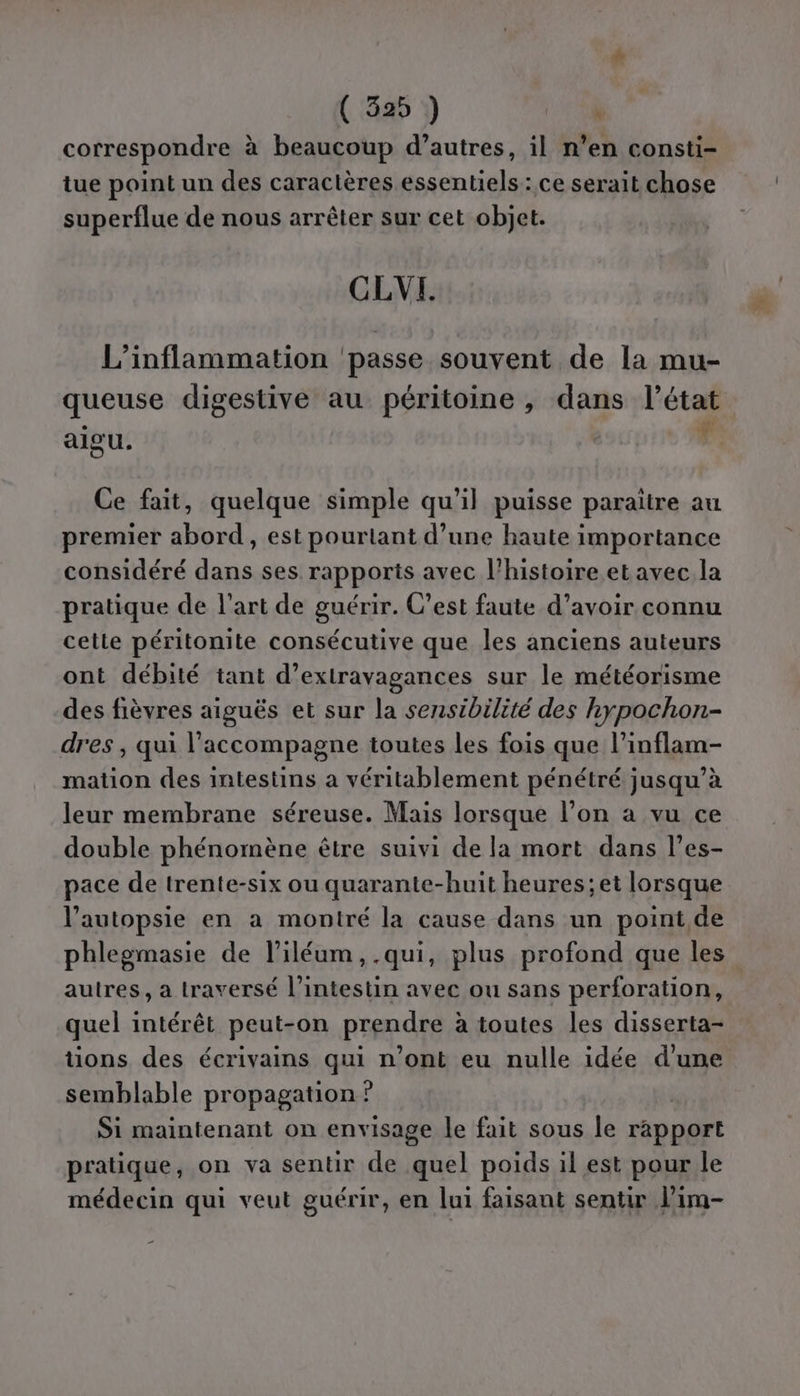 correspondre à beaucoup d’autres, il n’en consti- tue point un des caractères essentiels: ce serait chose superflue de nous arrêter sur cet objet. CLVI. L’inflammation ‘passe souvent de la mu- queuse digestive au péritoine , dans l’état Ce fait, quelque simple qu’il puisse paraitre au premier abord, est pourtant d’une haute importance considéré dans ses rapports avec l’histoire et avec la pratique de l’art de guérir. C’est faute d’avoir connu cetle péritonite consécutive que les anciens auteurs ont débité tant d’extravagances sur le météorisme des fièvres aiguës et sur la sensibilité des hypochon- dres , qui l'accompagne toutes les fois que l’inflam- mation des intestins a véritablement pénétré jusqu’à leur membrane séreuse. Mais lorsque l’on a vu ce double phénomène être suivi de la mort dans l’es- pace de trente-six ou quarante-huit heures; et lorsque l’autopsie en a montré la cause dans un point de phlegmasie de l’iléum,.qui, plus profond que les autres, a traversé l’intestin avec ou sans perforation, quel intérêt peut-on prendre à toutes les disserta- tions des écrivains qui n’ont eu nulle idée d'une semblable propagation ? ; Si maintenant on envisage le fait sous le rapport pratique, on va sentir de quel poids il est pour le médecin qui veut guérir, en lui faisant sentir lim- %