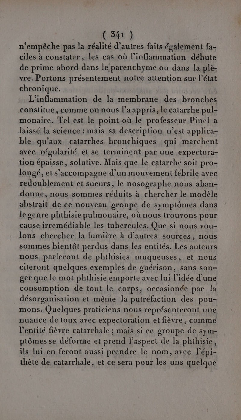(34) n'empêche pas la réalité d’autres faits également fa- ciles à constater, les cas où l’inflammation débute de prime abord dans le parenchyme ou dans la plè- vre. Portons présentement notre attention sur l’état chronique. L'inflammation de la M ai des. bronches constitue, comme on nous l’a appris, le catarrhe pul- monaire. Tel est le point où le professeur Pinel a laissé la science : mais sa description n’est applica- ble. qu'aux catarrhes bronchiques qui marchent avec régularité et se terminent par une expectora- tion épaisse, solutive. Mais que le catarrhe soit pro- longé, et s'accompagne d’un mouvement fébrile avec redoublement et sueurs, le nosographe nous aban- donne, nous sommes réduits à chercher le modèle abstrait de ce nouveau groupe de symplômes dans le genre phthisie pulmonaire, où nous trouvons pour cause irremédiable les tubercules. Que si nous vou- lons chercher la lumière à d’autres sources, nous sommes bientôt perdus dans les entités. Les auteurs nous parleront de phthisies muqueuses, et nous citeront quelques exemples de guérison, sans son- ger que le mot phthisie emporte avec lui l’idée d’une consomption de tout le corps, occasionée par la désorganisalion et même la putréfaction des pou- mons. Quelques praticiens nous représenteront une nuance de toux avec expectoration et fièvre, comme l'entité fièvre catarrhale ; mais si ce groupe de sym- plômes se déforme et prend l'aspect de la phthisie, ils lui en feront aussi prendre le nom, avec l’épi- thète de catarrhale, et ce sera pour les uns quelque