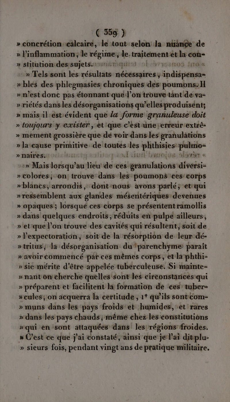 » concrétion cälcaire, le tout selon la ninGe de » l’inflammation ; le PTS y de. np et la con- » stitution:des:sujets. nr ci HE 00S Ie » Tels sont les Mr élesats ay ipdilpierusns » bles des phlegmasies chroniques des poumons. H » n’est donc pas étonnant que l’on trouve tant de:va- » riétés dans les désorganisations qu’ellesproduisént; » mais il eést-évident que la forme granuleuse doit » toujours y exister , et que c'est'une jerreur extré » mement grossière que dé voir dans les granulations » larcause heat de toutes les phthisies: Pan » naires. ) it nE ttutt baroiue. hévär « :» Mais lorsqu’au didui de ces: granulations afvéeis » colores ; on: trouve dans les poumons ‘ces: corps »blancs;, arrondis, dont-nous avons parlé; et'qui » ressemblent aux glandes mésentériques devenues » opaques ; lorsqué ces corps se présentent ramollis » dans quelques endroits ; réduits en pulpe ailleurs, » et-que l’on trouve des cavités qui résultent, soit de » lexpectoration, soit de la résorption de leur dé- »tritus; Ja désorganisation du ‘parenchyme paraît » avOIr OMneNRCE par cés mêmes corps, et la phthi- » sie mérite d'être appelée tuberculeuse. Si mainte- » nant on cherche quelles sont les circonstances qui » préparent et facilitent li formation de ces’ tuber- s'cules; on acquerra la certitude , 1° qu’ils sontcom- » muns dans les pays froids et humides, ‘et rares » dans les pays chauds ; mêmé chez les constitutions »qui en sont attaquées dans les régions froides. 5 C’est ce que j'ai constaté, ainsi que je l'ai divplu- » sieurs fois, pendant vingt ans de pratique militaire.