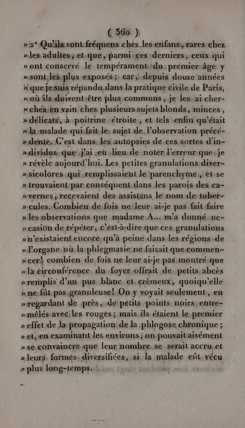 (566 » 2° Qu'ils sont: fréquens chez. les :enfans;, rares chez » les, adultes; et que , parmi ces ‘derniers, ceux qui » ont conservé le tempérament.du premier âge y »sont;les:plus exposés ;: car;):depuis douze années » que Jesuis répandu, dans la pratique civile de Paris, »où ls doivent.être plus.communs , je les: ai cher- » chés:en vain chez plusieurs sujets blavidèt minces , » délicats, à poitrine étroite , et tels enfin qu'était »'la malade quifait le, sujet de, observation précé- »dente. C’est dans: les autopsies de ces sortes d’in- » dividus: que! j'ai seu -lieu de noter l'erreur que:je » révèle aujourd’hui. Les petites granulations diver- ».sicolores .qui .remplissaient le parenchyime,, et.se ». trouvaient par conséquent dans les parois des ca- »vernes ; recevaient des assistans le nom de: tuber- »-cules. us M de fois ne leur ai-je pas fait faire » les-observations que madame.A... m'a donné oc- »-casion de répéter, € est-à-dire que ces granulations »h’existaient encore, qu'à peine dans les régions de » l'organe où la: phlegmasie ne faisait queccommen- » cer! combien de fois ne leur ai-je pas montré que » la éirconférence, du..foyer-offrait de, petits. abcès »remplis d’un pus, blanc. et. crèmeux, quoiqu’elle » ne-fût pas granuleuse!,. On y voyait seulement, en »regardant de près, de pétits points noirs, entre- » mêlés'aveciles rouges; mais,ils étaient le premier » effet de la propagation de la phlogose chronique ; ».et; en examinant les environs ; on pouvait-aisément » se convaincre.que leur nombre. se serait accru..et » leurs, formés. diversifiées, si la malade eût. vécu » plus long-temps. : :: : | se: | —