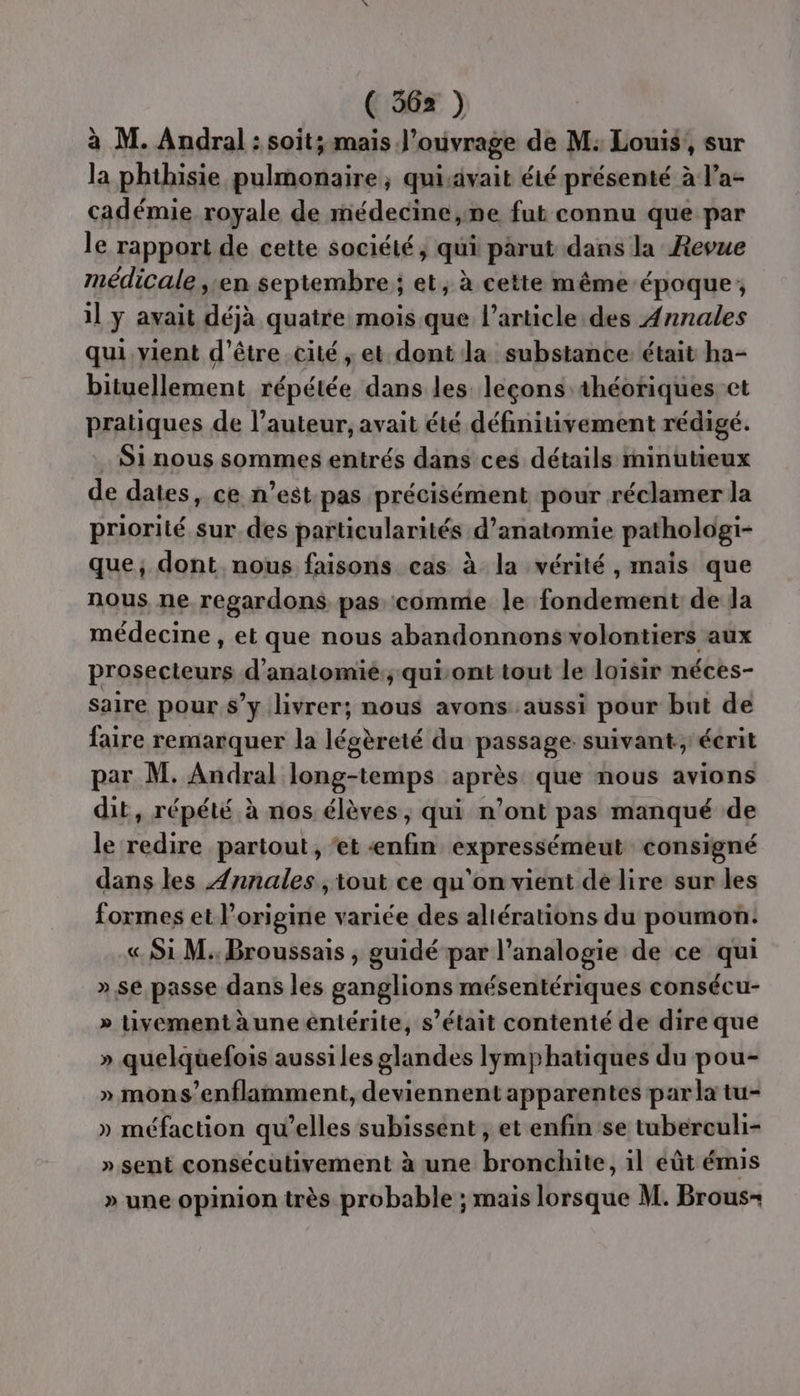 à M. Andral : soit; mais J’ouvrage de M: Louis, sur la phthisie pulmonaire; quiivait éié présenté à l’a- cadémie royale de médecine,ne fut connu que par le rapport de cette société, qui parut dans la Revue médicale, en septembre ; et, à cette même époque; il y avait déjà quatre mois que l’article des Annales qui vient d’être cité, et dont la substance: était ha- bituellement répétée dans les leçons théotiques et pratiques de l’auteur, avait été définitivement rédigé. Si nous sommes entrés dans ces détails minutieux de dates, ce n’est pas précisément pour réclamer Ja priorité sur des particularités d'anatomie pathologi- que, dont nous faisons cas à la vérité, mais que nous ne regardons pas comme le fondement de la médecine , et que nous abandonnonswolontiers aux prosecteurs d’anatomié:; quisont tout le loisir néces- saire pour s’y livrer; nous avons aussi pour but de faire remarquer la légèreté du passages suivant, écrit par M. Andral long-temps après que nous avions dit, répété à nos élèves, qui n’ont pas manqué de le redire partout, ‘et mis expressémeut consigné dans les Ænnales ,iout ce qu'on vient de lire sur les formes et l’origine variée des altérations du poumon: « Si M. Broussais , guidé par l’analogie de ce qui » se passe dans les ganglions mésentériques consécu- » Uvementàune éntérite, s'était contenté de dire que » quelquefois aussiles glandes Iymphatiques du pou- » mons’enflamment, deviennent apparentes par la tu- » méfaction qu’elles subissent , et enfin se tuberculi- » sent consécuütivement à une bronchite, il éût émis » une opinion très probable ; mais lorsque M. Brous-