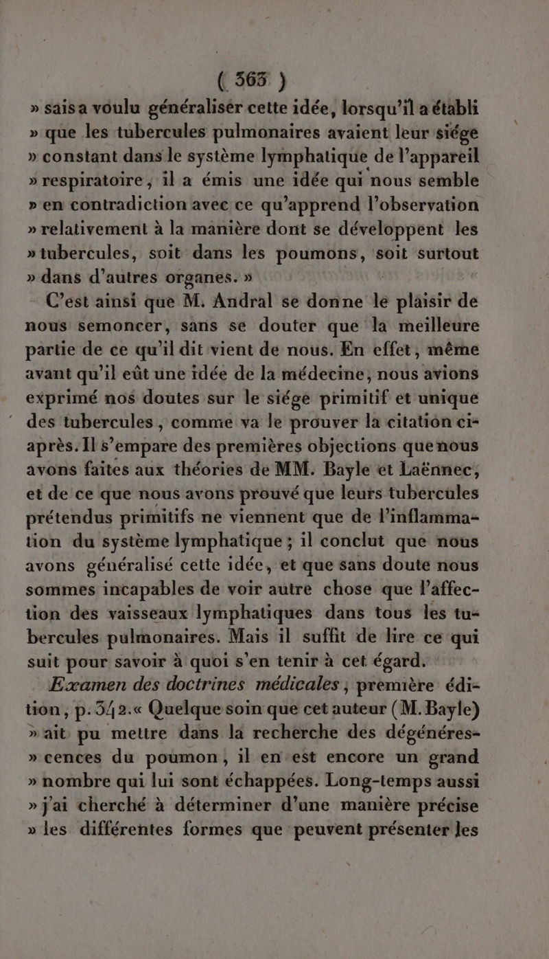 ( 3635 ) » saisa voulu généralisér cette idée, lorsqu'il a établi » que les tubercules pulmonaires avaient leur siége » constant dans le système lymphatique de l’appareil » respiratoire, il a émis une idée qui nous semble » en contradiction avec ce qu’apprend l’observation » relativement à la manière dont se développent les » tubercules, soit dans les poumons, soit surtout » dans d’autres organes. » | C’est ainsi que M. Andral se donne le plaisir de nous semoncer, sans se douter que la meilleure partie de ce qu’il dit vient de nous. En effet, même avant qu'il eût une idée de la médecine, nous avions exprimé nos doutes sur le siége primitif et unique des tubercules , comme va le prouver la citation ci< après. Îl s'empare des premières objections quenous avons faites aux théories de MM. Bayle ét Laënnec, et de ce que nous avons prouvé que leurs tubercules prétendus primitifs ne viennent que de l’inflamma- tion du système lymphatique; il conclut que nous avons généralisé cette idée, et que sans doute nous sommes incapables de voir autre chose que l’affec- tion des vaisseaux lymphatiques dans tous les tu- bercules pulmonaires. Mais il suffit de lire ce qui suit pour savoir à quoi s'en tenir à cet égard. Examen des doctrines médicales ; première édi- tion , p.3/2.« Quelque soin que cet auteur (M. Bayle) » ait pu mettre dans la recherche des dégénéres- » cences du poumon, il en est encore un grand » nombre qui lui sont échappées. Long-temps aussi » j'ai cherché à déterminer d’une manière précise » les différentes formes que peuvent présenter les