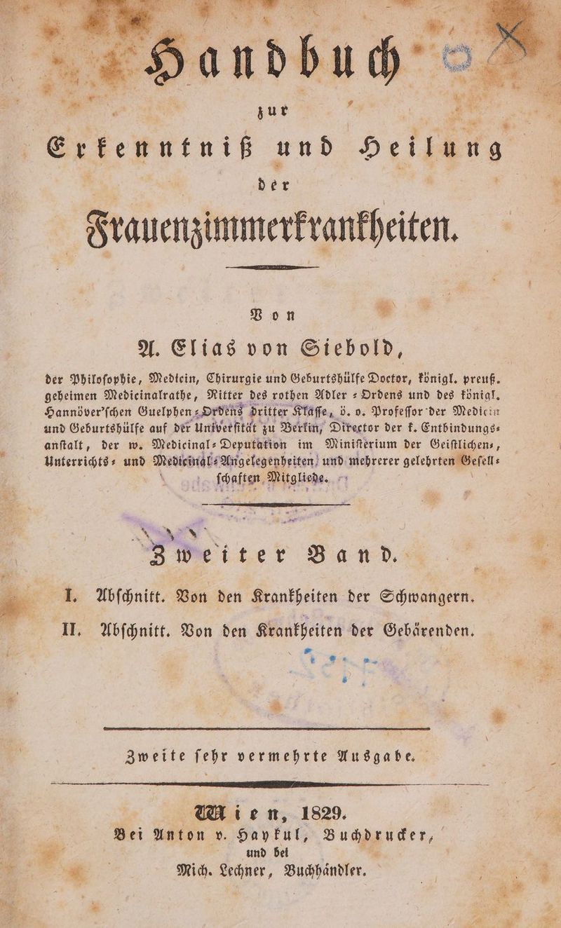 Bon = A. Elias von Siebold, der Philoſophie, Medtein, Chirurgie und Geburtshülfe Doctor, königl. preuß. geheimen Medieinalrathe, Ritter des rothen Adler = Ordens und des königl. Hannöver'ſchen Guelphen⸗ Ordens dritter Klaſſe, 5. o. Profeſſor der Medicin und Geburtshülfe auf der Univerſität zu Berlin, Director der k. Entbindungs⸗ anſtalt, der w. Medieinal-Deputation im Miniſterium der Geiſtlichen⸗, Unterrichts und Medicinal Angelegenheiten und mehrerer gelehrieggpefen: e ſchaften Mitgliede. 75 n 5 Meiter Ban d.,. 1 I. Abſchnitt. Von den Krankheiten der Schwangern. II. Abſchnitt. Von den Krankheiten der Gebärenden. . W. 1» * Zweite ſehr vermehrte Ausgabe. ig Bei Anton v. Haykul, Buchdrucker, . und bei . 15 3 Mich. Lechner, Buchhaͤndler. | re