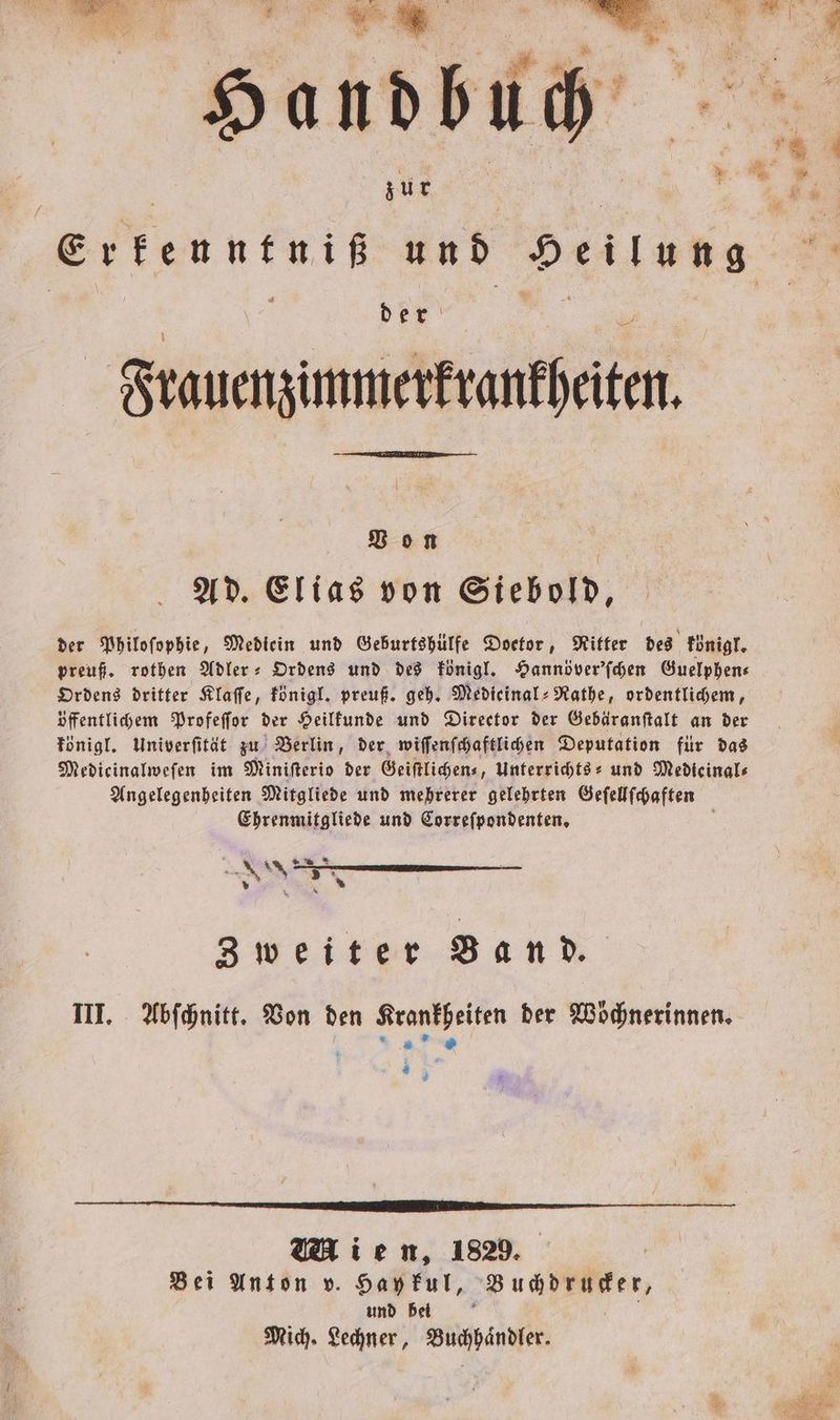 . F . 5 en s r z ö ; Re... 2 N * R 7 4 e ü 1 8 andbuch * / zur 5 g Erf Erkenntniß und Heilung 3 8 5 = — Frauenzimmerkrankheiten. Von | Ad. Elias von Siebold, der Philoſophie, Mediein und Geburtshülfe Doetor, Ritter des königl. preuß. rothen Adler- Ordens und des königl. Hannöver'ſchen Guelphen— Ordens dritter Klaſſe, königl. preuß. geh. Medieinal⸗Rathe, ordentlichem, öffentlichem Profeſſor der Heilkunde und Director der Gebäranſtalt an der königl. Univerſität zu Berlin, der wiſſenſchaftlichen Deputation für das Medicinalwefen im Miniſterio der Geiſtlichen⸗, Unterrichts- und Medieinal⸗ Angelegenheiten Mitgliede und mehrerer gelehrten Geſellſchaften Ehrenmitgliede und Correſpondenten. ü * Kr Zweiter Band. III. Abſchnitt. Von den Krankheiten der Wöͤchnerinnen. tr. 1 3 Mien, 1829. Bei Anton v. Hay kul, Buchdrucker, und bei 5 N
