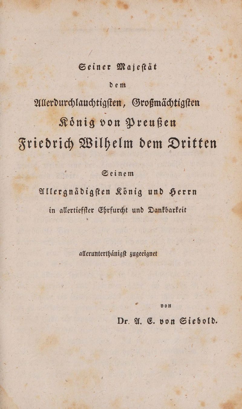 Seiner Majeſtät de Allerdurchlauchtigſten, Großmächtigſten | König von Preußen | | Friedrich Wilhelm dem Dritten Seinem s Allergnädigſten König und Herrn in allertiefſter Ehrfurcht und Dankbarkeit allerunterthaͤnigſt zugeeignet 0 von Dr. A. E. von Siebold. e .