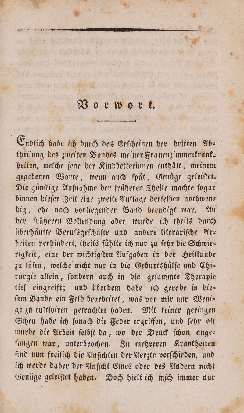 Vorwort. Endlich habe ich durch das Erſcheinen der dritten Ab ⸗ theilung des zweiten Bandes meiner Frauenzimmerkrank— heiten, welche jene der Kindbetterinnen enthält, meinem gegebenen Worte, wenn auch ſpät, Genüge geleiſtet. Die günſtige Aufnahme der früheren Theile machte ſogar binnen dieſer Zeit eine zweite Auflage derſelben nothwen— dig, ehe noch vorliegender Band beendigt war. An der früheren Vollendung aber wurde ich theils durch überhäufte Berufsgeſchäfte und andere literariſche Ar— beiten verhindert, theils fühlte ich nur zu ſehr die Schwie— rigkeit, eine der wichtigſten Aufgaben in der Heilkunde zu löſen, welche nicht nur in die Geburtshülfe und Chi— rurgie allein, ſondern auch in die geſammte Therapie tief eingreift; und überdem habe ich gerade in die— ſem Bande ein Feld bearbeitet, was vor mir nur Weni— ge zu cultiviren getrachtet haben. Mit keiner geringen Scheu habe ich ſonach die Feder ergriffen, und ſehr oft wurde die Arbeit ſelbſt da, wo der Druck ſchon ange— fangen war, unterbrochen. In mehreren Krankheiten ſind nun freilich die Anſichten der Aerzte verſchieden, und ich werde daher der Anſicht Eines oder des Andern nicht Genüge geleiſtet haben. Doch hielt ich mich immer nur
