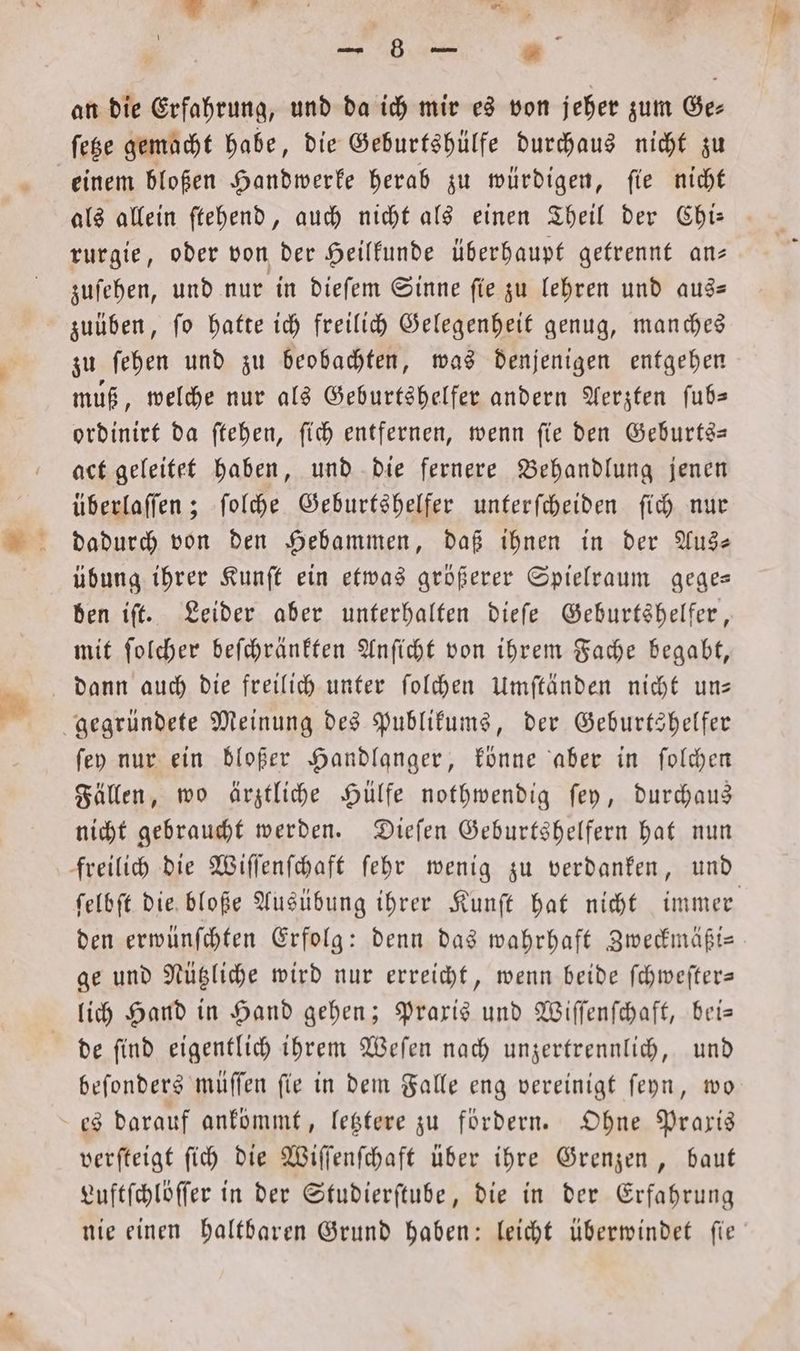 FA) an die Erfahrung, und da ich mir es von jeher zum Ge⸗ ſetze gemacht habe, die Geburtshülfe durchaus nicht zu einem bloßen Handwerke herab zu würdigen, ſie nicht rurgie, oder von der Heilkunde überhaupt getrennt an— zuſehen, und nur in dieſem Sinne ſie zu lehren und aus— zuüben, ſo hatte ich freilich Gelegenheit genug, manches zu ſehen und zu beobachten, was denjenigen entgehen muß, welche nur als Geburtshelfer andern Aerzten ſub— ordinirt da ſtehen, ſich entfernen, wenn ſie den Geburts— act geleitet haben, und die fernere Behandlung jenen überlaſſen; ſolche Geburtshelfer unterſcheiden ſich nur dadurch von den Hebammen, daß ihnen in der Aus— übung ihrer Kunſt ein etwas größerer Spielraum gege— ben iſt. Leider aber unterhalten dieſe Geburtshelfer, mit ſolcher beſchränkten Anſicht von ihrem Fache begabt, ſey nur ein bloßer Handlanger, könne aber in ſolchen Fällen, wo ärztliche Hülfe nothwendig ſey, durchaus nicht gebraucht werden. Dieſen Geburtshelfern hat nun ſelbſt die bloße Ausübung ihrer Kunſt hat nicht immer den erwünſchten Erfolg: denn das wahrhaft Zweckmäßi— ge und Nützliche wird nur erreicht, wenn beide ſchweſter— de ſind eigentlich ihrem Weſen nach unzertrennlich, und beſonders müſſen ſie in dem Falle eng vereinigt ſeyn, wo verſteigt ſich die Wiſſenſchaft über ihre Grenzen, baut Luftſchlöſſer in der Studierſtube, die in der Erfahrung nie einen haltbaren Grund haben: leicht überwindet ſie