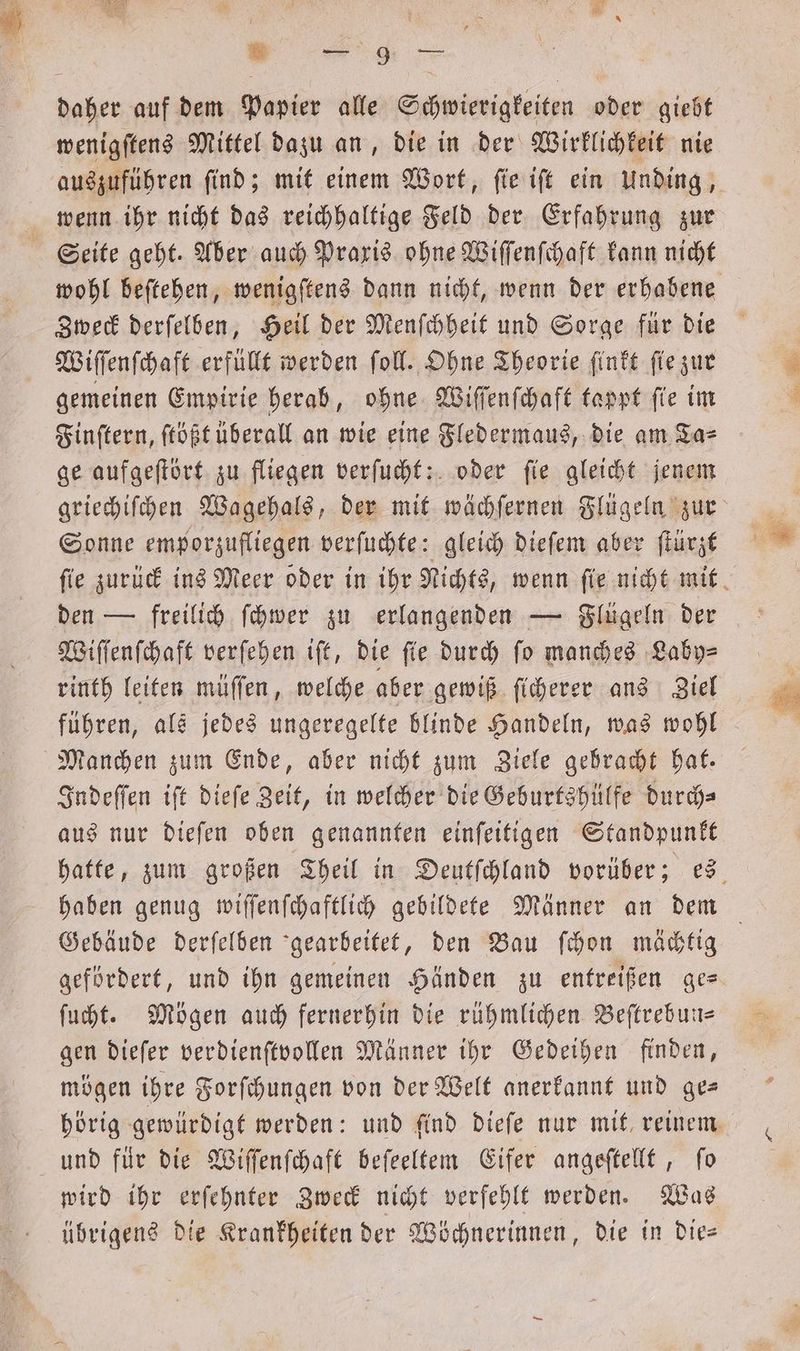 * R ge daher auf dem Papier alle Schwierigkeiten oder giebt wenigſtens Mittel dazu an, die in der Wirklichkeit nie auszuführen find; mit einem Wort, ſie iſt ein Unding, wenn ihr nicht das reichhaltige Feld der Erfahrung zur Seite geht. Aber auch Praxis ohne Wiſſenſchaft kann nicht wohl beſtehen, wenigſtens dann nicht, wenn der erhabene Zweck derſelben, Heil der Menſchheit und Sorge für die Wiſſenſchaft erfüllt werden ſoll. Ohne Theorie ſinkt ſie zur gemeinen Empirie herab, ohne Wiſſenſchaft tappt ſie im Finſtern, ſtößt überall an wie eine Fledermaus, die am Ta⸗ ge aufgeſtört zu fliegen verſucht: oder ſie gleicht jenem griechiſchen Wagehals, der mit wächſernen Flügeln zur Sonne emporzufliegen verſuchte: gleich dieſem aber ſtürzt ſie zurück ins Meer oder in ihr Nichts, wenn ſie nicht mit den — freilich ſchwer zu erlangenden — Flügeln der Wiſſenſchaft verſehen iſt, die fie durch fo manches Laby⸗ rinth leiten müſſen, welche aber gewiß ſicherer ans Ziel führen, als jedes ungeregelte blinde Handeln, was wohl Manchen zum Ende, aber nicht zum Ziele gehracht hat. Indeſſen iſt dieſe Zeit, in welcher die Geburtshülfe durch⸗ aus nur dieſen oben genannten einſeitigen Standpunkt hatte, zum großen Theil in Deutſchland vorüber; es haben genug wiſſenſchaftlich gebildete Männer an dem Gebäude derſelben gearbeitet, den Bau ſchon mächtig gefördert, und ihn gemeinen Händen zu entreißen ge- ſucht. Mögen auch fernerhin die rühmlichen Beſtrebun— gen dieſer verdienſtvollen Männer ihr Gedeihen finden, mögen ihre Forſchungen von der Welt anerkannt und ge— hörig gewürdigt werden: und ſind dieſe nur mit reinem und für die Wiſſenſchaft beſeeltem Eifer angeſtellt, fo wird ihr erſehnter Zweck nicht verfehlt werden. Was übrigens die Krankheiten der Wöchnerinnen, die in die—
