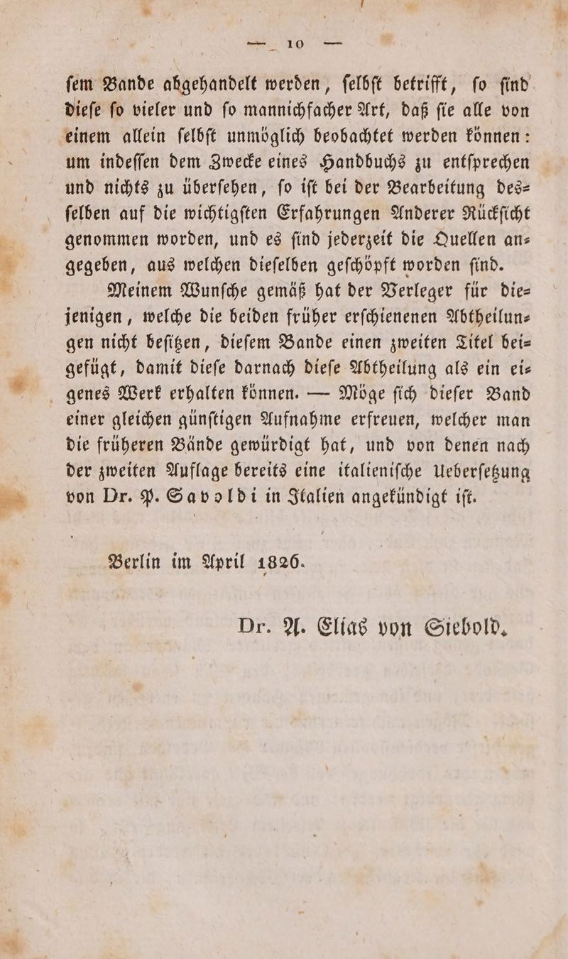 ſem Bande abgehandelt werden, ſelbſt betrifft, fo find dieſe ſo vieler und ſo mannichfacher Art, daß ſie alle von einem allein ſelbſt unmöglich beobachtet werden können: um indeſſen dem Zwecke eines Handbuchs zu entſprechen und nichts zu überſehen, ſo iſt bei der Bearbeitung des— ſelben auf die wichtigſten Erfahrungen Anderer Rückſicht genommen worden, und es ſind jederzeit die Quellen an— gegeben, aus welchen dieſelben geſchöpft worden ſind. Meinem Wunſche gemäß hat der Verleger für die— jenigen, welche die beiden früher erſchienenen Abtheilun— gen nicht beſitzen, dieſem Bande einen zweiten Titel bei— gefügt, damit dieſe darnach dieſe Abtheilung als ein ei— genes Werk erhalten können. — Möge ſich dieſer Band einer gleichen günſtigen Aufnahme erfreuen, welcher man die früheren Bände gewürdigt hat, und von denen nach der zweiten Auflage bereits eine italieniſche Ueberſetzung von Dr. P. Savoldi in Italien angekündigt iſt. Berlin im April 1820. Dr. A. Elias von Siebold.