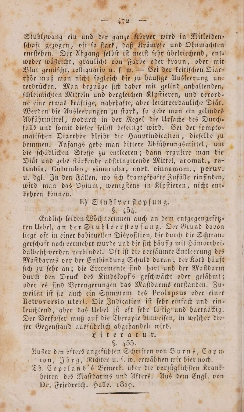 ge > 8 pi . — 472 * 2 Stublzwang ein und der ganze. 7 wird in Mitleiden⸗ ſchaft gezogen, oft ſo tark, daf fe und Ohnmachten entſtehen. Der Abgang klbſt . heit ſehr übelriechend, ent- 1 wäßricht, graulicht N 5575 braun, oder mit Blut gemiſcht, colliquativ u. f. w. — ei der kritiſchen Diar⸗ rböe muß man nicht ſog 1 die zu u häufige Ausleerung un: | ne eine etwas kräftige, nahrhafte, aber leichtverdauliche Diät. Werden die Ausleerungen zu ſtark, ſo gebe man ein gelindes Abführmittel, wodurch in der Regel die Urſache des Durch— falls und ſomit dieſer ſelbſt beſeitigt wird. Bei der ſympto— matiſchen Diarrhöe bleibt die Hauptindication, dieſelbe zu die ſchädlichen Stoffe zu entleeren; dann regulire man die Diät und gebe ſtärkende adſtringirende Mittel, aromat., ra- en; Columbo, simaruba, cort. einnamom., peruv. u. dgl. In den Fällen, wo ſich krampfhafte Zufälle einfinden, ed man das Opium, wenigſtens in Klyſtieren, nicht ent⸗ behren können. E) Stuhlverſtopfung. FR §. 494. Endlich leiden Wöchnerinnen auch an dem entgegengefetz— ten Uebel, an der Stuhlverſtopfung. Der Grund davon liegt oft in einer habituellen Dispoſition, die durch die Schwan— gerſchaft noch vermehrt wurde und die ſich häufig mit Hämorrhoi— dalbeſchwerden verbindet. Oft iſt die verſäumte Entleerung des Maſtdarms vor der Entbindung Schuld daran; der Koth häuft ſich zu ſehr an; die Exeremente find hart und der Maſtdarm durch den Druck des Kindskopf's geſchwächt oder gelähmt; oder es ſind Verengerungen das Maſtdarms entſtanden. Zu— weilen iſt ſie auch ein Symptom des Prolapsus oder einer Retroversio uteri. Die Indication tft ſehr einfach und ein: leuchtend, aber das Uebel iſt oft ſehr läſtig und hartnäckig. Der Verfaſſer muß auf die Therapie hinweiſen, in welcher die— fer Gegenſtand ausführlich abgehandelt wird. Liter a kur. K 389. Außer den öfters angefühten Schriften von Burns, Capu⸗— ron, Jörg, Richter u. ſ. w. erwähnen wir hier Hoch. Tb. Copeland's Bemerk. über die vorzüglichſten Krank— beiten des Maſtdarms und Afters. Aus dem Engl. von Dr. Friedreich. Halle. 1819. N * —————
