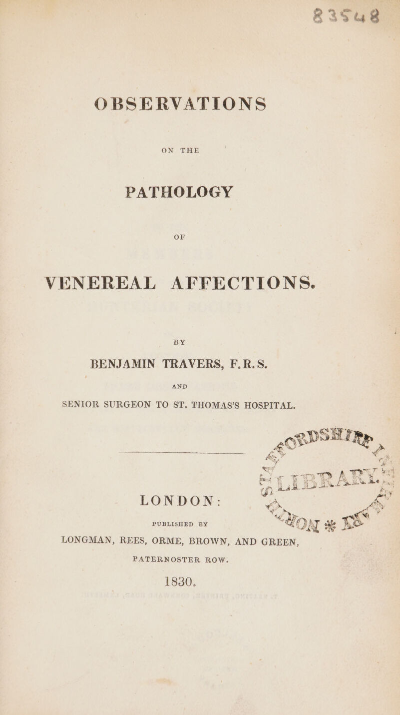 R258 OBSERVATIONS ON THE PATHOLOGY VENEREAL AFFECTIONS. BY BENJAMIN TRAVERS, F.R.S. AND SENIOR SURGEON TO ST, THOMAS’S HOSPITAL. ee € : % ao 2 it a LY aie &amp; Sap co! 5 J fe Fal f ane meg ET BN re ‘4 A ie J 9 . 4 \ a. Ng fe ne Bee Pikes bi £ jane Oo a wea A neh ) ~e% LONDON: On PUBLISHED BY “don oe I LONGMAN, REES, ORME, BROWN, AND GREEN, PATERNOSTER ROW. 1830.