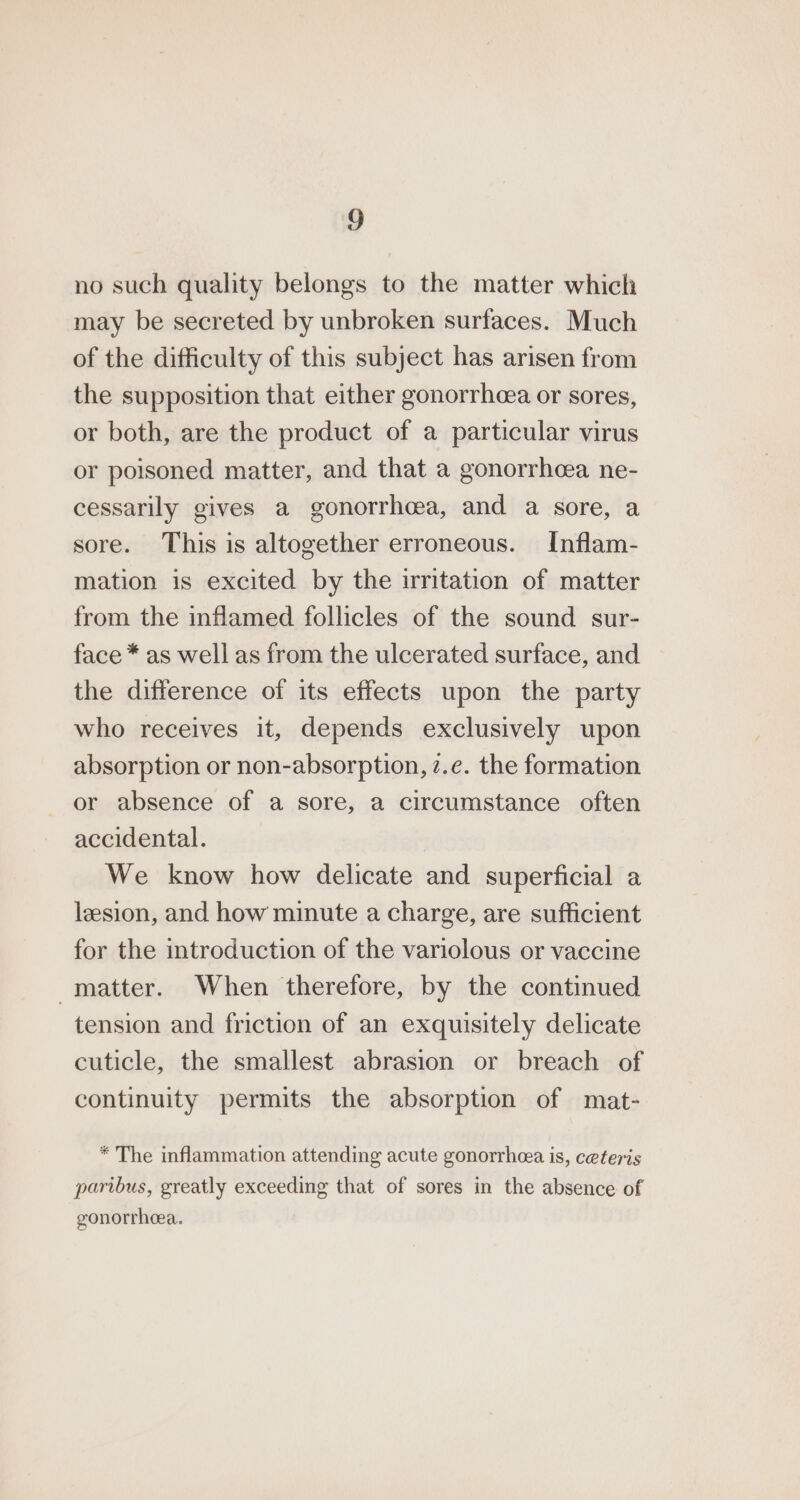 no such quality belongs to the matter which may be secreted by unbroken surfaces. Much of the difficulty of this subject has arisen from the supposition that either gonorrhea or sores, or both, are the product of a particular virus or poisoned matter, and that a gonorrhcea ne- cessarily gives a gonorrhoea, and a sore, a sore. This is altogether erroneous. Inflam- mation is excited by the irritation of matter from the inflamed follicles of the sound sur- face * as well as from the ulcerated surface, and the difference of its effects upon the party who receives it, depends exclusively upon absorption or non-absorption, z.e. the formation or absence of a sore, a circumstance often accidental. We know how delicate and superficial a lesion, and how minute a charge, are sufficient for the introduction of the variolous or vaccine matter. When therefore, by the continued tension and friction of an exquisitely delicate cuticle, the smallest abrasion or breach of continuity permits the absorption of mat- * The inflammation attending acute gonorrhea is, ceteris paribus, greatly exceeding that of sores in the absence of gonorrhoea.