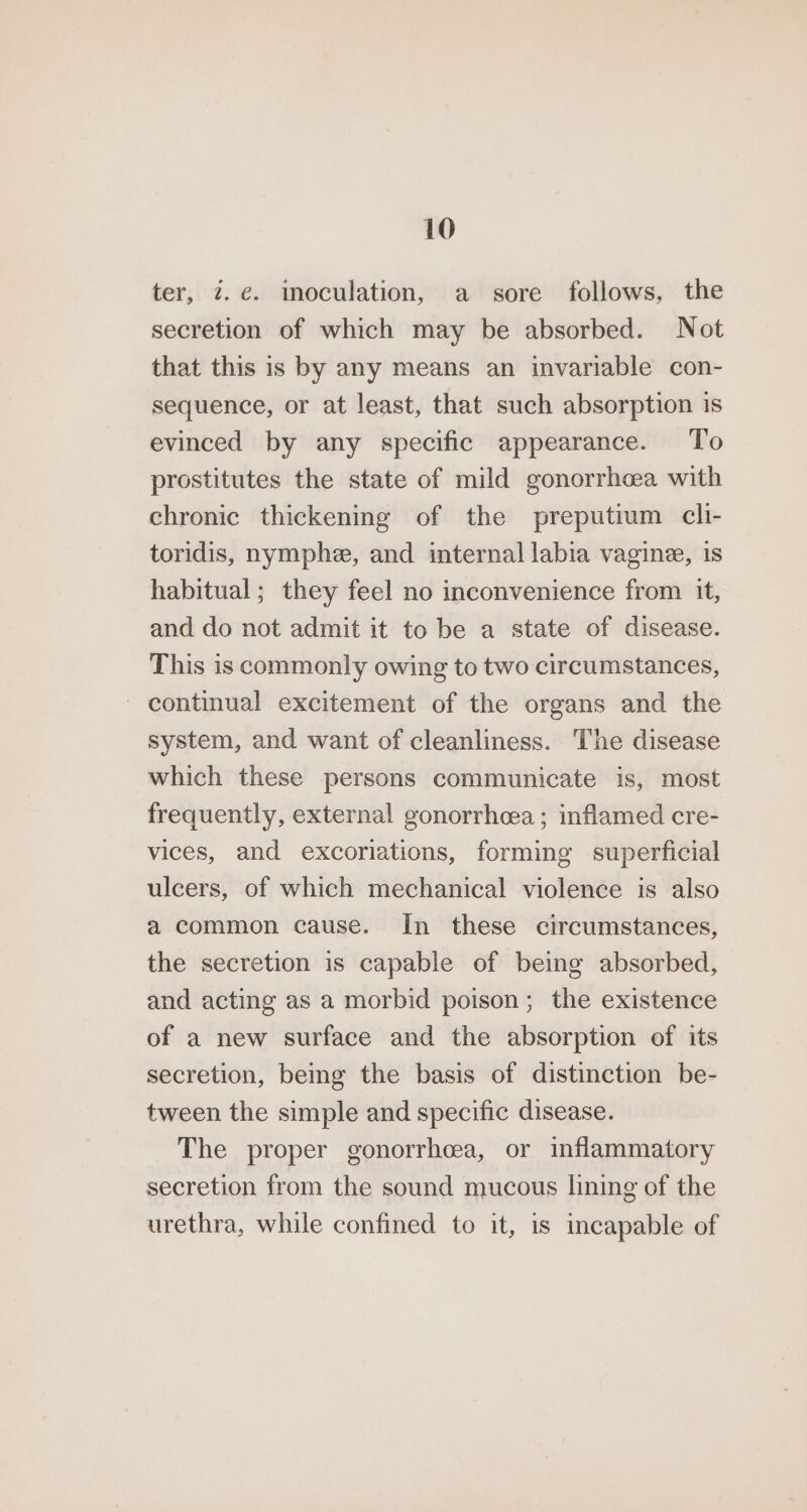 ter, 7. e. imoculation, a sore follows, the secretion of which may be absorbed. Not that this is by any means an invariable con- sequence, or at least, that such absorption is evinced by any specific appearance. To prostitutes the state of mild gonorrhcea with chronic thickening of the preputium cli- toridis, nymphe, and internal labia vagine, is habitual; they feel no inconvenience from it, and do not admit it to be a state of disease. This is commonly owing to two circumstances, - continual excitement of the organs and the system, and want of cleanliness. The disease which these persons communicate is, most frequently, external gonorrhoea ; inflamed cre- vices, and excoriations, forming superficial ulcers, of which mechanical violence is also a common cause. In these circumstances, the secretion is capable of being absorbed, and acting as a morbid poison; the existence of a new surface and the absorption of its secretion, being the basis of distinction be- tween the simple and specific disease. The proper gonorrhea, or inflammatory secretion from the sound mucous lining of the urethra, while confined to it, is incapable of