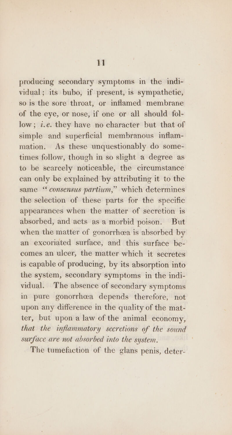 producing secondary symptoms in the indi- | vidual; its bubo, if present, 1s sympathetic, so is the sore throat, or inflamed membrane of the eye, or nose, if one or all should fol- low; z.e. they have no character but that of simple and superficial membranous inflam- mation. As these unquestionably do some- times follow, though in so slight a degree as to be scarcely noticeable, the circumstance can only be explained by attributing it to the same ‘‘ consensus partium,” which determines the selection of these parts for the specific appearances when the matter of secretion is absorbed, and acts asa morbid poison. But when the matter of gonorrhcea is absorbed by an excoriated surface, and this surface be- comes an ulcer, the matter which it secretes is capable of producing, by its absorption into the system, secondary symptoms in the indi- vidual. The absence of secondary symptoms in pure gonorrhcea depends therefore, not upon any difference in the quality of the mat- ter, but upon a law of the animal economy, that the inflammatory secretions of the sound surface are not absorbed into the system. The tumefaction of the glans penis, deter-