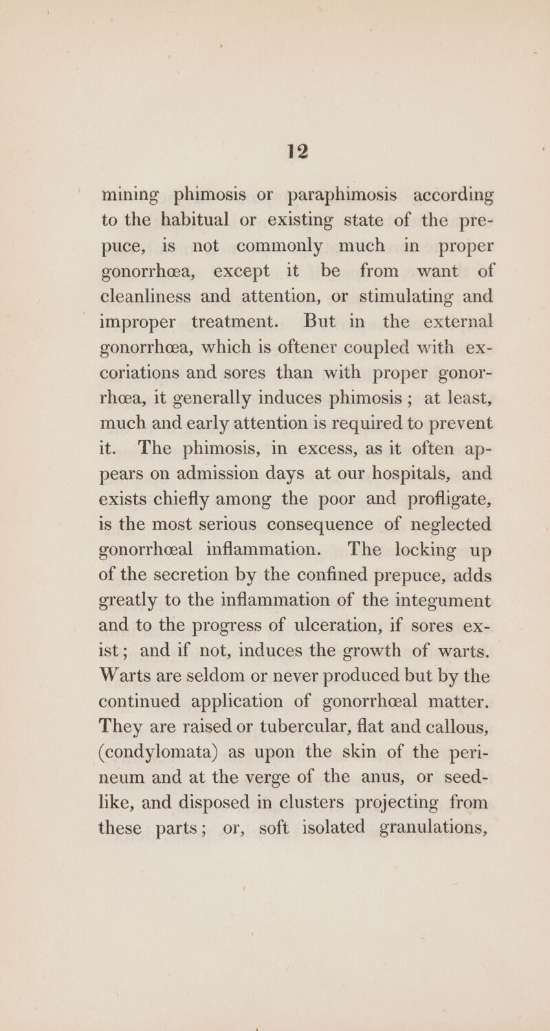 mining phimosis or paraphimosis according to the habitual or existing state of the pre- puce, is not commonly much in_ proper gonorrhea, except it be from want of cleanliness and attention, or stimulating and improper treatment. But in the external gonorrheea, which is oftener coupled with ex- coriations and sores than with proper gonor- rheea, it generally induces phimosis ; at least, much and early attention is required to prevent it. The phimosis, in excess, as it often ap- pears on admission days at our hospitals, and exists chiefly among the poor and profligate, is the most serious consequence of neglected gonorrheal inflammation. The locking up of the secretion by the confined prepuce, adds ereatly to the inflammation of the integument and to the progress of ulceration, if sores ex- ist; and if not, induces the growth of warts. Warts are seldom or never produced but by the continued application of gonorrhcal matter. They are raised or tubercular, flat and callous, (condylomata) as upon the skin of the peri- neum and at the verge of the anus, or seed- like, and disposed in clusters projecting from these parts; or, soft isolated granulations,