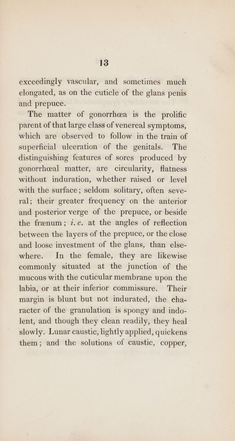 exceedingly vascular, and sometimes much elongated, as on the cuticle of the glans penis and prepuce. The matter of gonorrheea is the prolific parent of that large class of venereal symptoms, which are observed to follow in the train of superficial ulceration of the genitals. The distinguishing features of sores produced by gonorrhceal matter, are circularity, flatness without induration, whether raised or level with the surface; seldom solitary, often seve- ral; their greater frequency on the anterior and posterior verge of the prepuce, or beside the frenum; 7.e. at the angles of reflection between the layers of the prepuce, or the close and loose investment of the glans, than else- where. In the female, they are likewise commonly situated at the junction of the mucous with the cuticular membrane upon the labia, or at their inferior commissure. Their margin is blunt but not imdurated, the cha- racter of the granulation is spongy and indo- lent, and though they clean readily, they heal slowly. Lunar caustic, lightly applied, quickens them; and the solutions of caustic, copper,