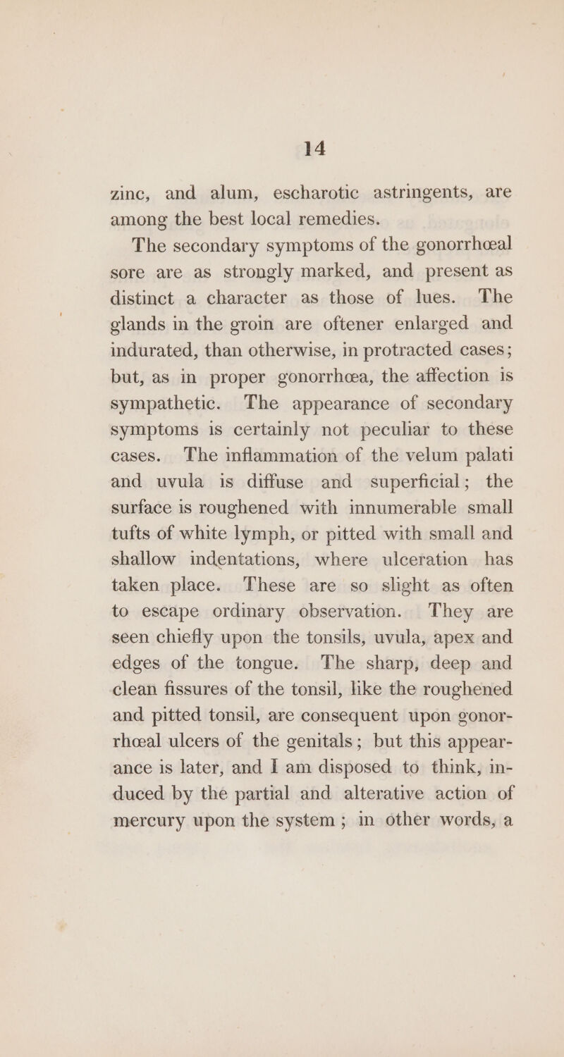 zinc, and alum, escharotic astringents, are among the best local remedies. The secondary symptoms of the gonorrhceal sore are as strongly marked, and present as distinct a character as those of lues. The glands in the groin are oftener enlarged and indurated, than otherwise, in protracted cases; but, as in proper gonorrheea, the affection is sympathetic. The appearance of secondary symptoms is certainly not peculiar to these cases. The inflammation of the velum palati and uvula is diffuse and superficial; the surface is roughened with innumerable small tufts of white lymph, or pitted with small and shallow indentations, where ulceration has taken place. These are so slight as often to escape ordinary observation. They are seen chiefly upon the tonsils, uvula, apex and edges of the tongue. The sharp, deep and clean fissures of the tonsil, like the roughened and pitted tonsil, are consequent upon gonor- rheeal ulcers of the genitals; but this appear- ance is later, and I am disposed to think, in- duced by the partial and alterative action of mercury upon the system ; in other words, a