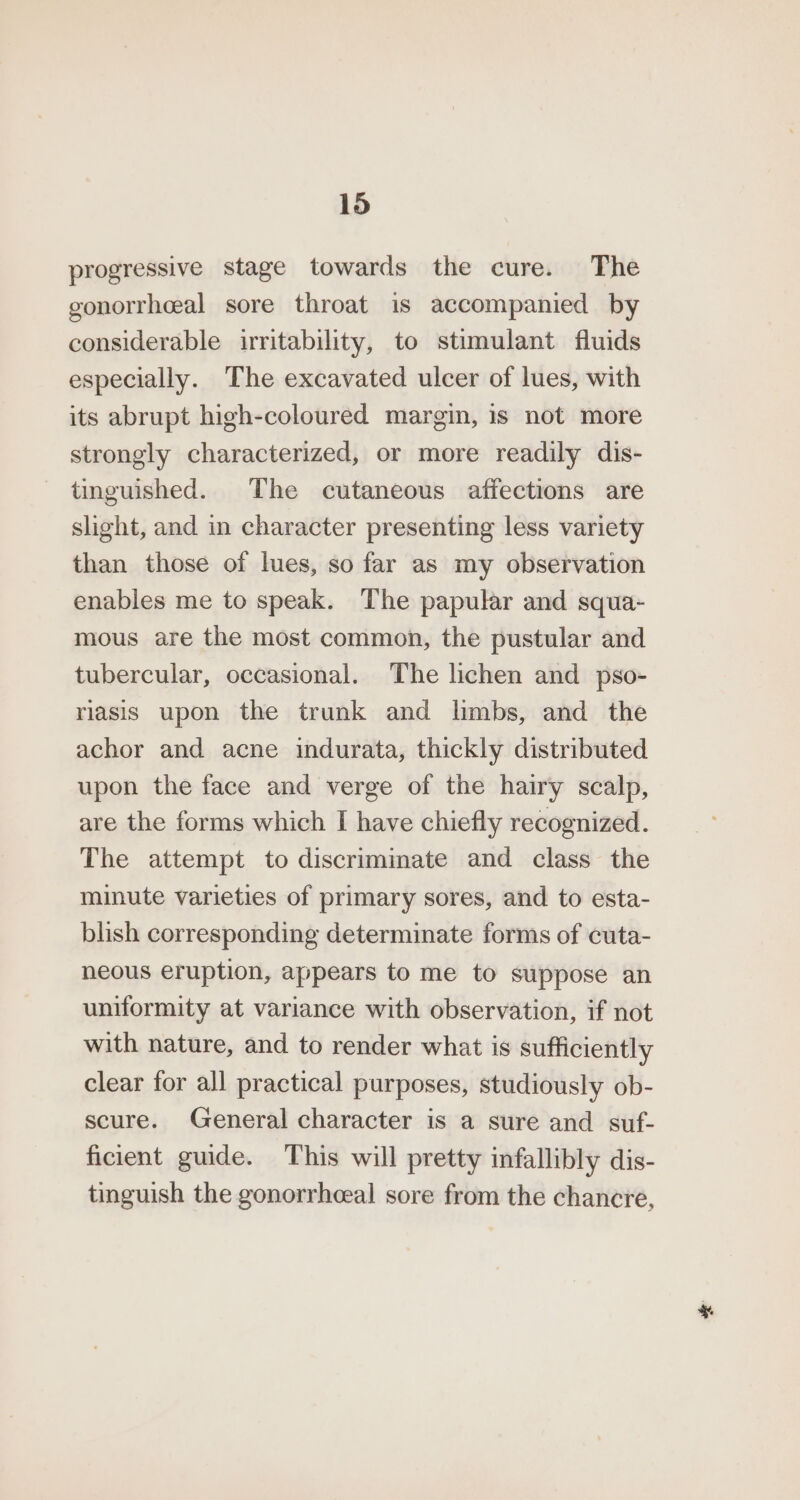 progressive stage towards the cure. The gonorrheeal sore throat is accompanied by considerable irritability, to stimulant fluids especially. The excavated ulcer of lues, with its abrupt high-coloured margin, is not more strongly characterized, or more readily dis- tinguished. The cutaneous affections are slight, and in character presenting less variety than those of lues, so far as my observation enables me to speak. The papular and squa- mous are the most common, the pustular and tubercular, occasional. The lichen and pso- riasis upon the trunk and limbs, and the achor and acne indurata, thickly distributed upon the face and verge of the hairy scalp, are the forms which I have chiefly recognized. The attempt to discriminate and class the minute varieties of primary sores, and to esta- blish corresponding determinate forms of cuta- neous eruption, appears to me to suppose an uniformity at variance with observation, if not with nature, and to render what is sufficiently clear for all practical purposes, studiously ob- scure. General character is a sure and suf- ficient guide. This will pretty infallibly dis- tinguish the gonorrhceal sore from the chancre,