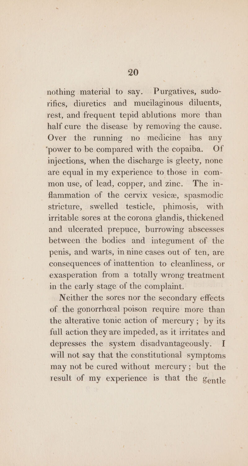 nothing material to say. Purgatives, sudo- rifics, diuretics and mucilaginous diluents, rest, and frequent tepid ablutions more than half cure the disease by removing the cause. Over the running no medicine has any ‘power to be compared with the copaiba. Of injections, when the discharge is gleety, none are equal in my experience to those in com- mon use, of lead, copper, and zinc. The in- -flammation of the cervix vesice, spasmodic stricture, swelled testicle, phimosis, with irritable sores at the corona glandis, thickened and ulcerated prepuce, burrowing abscesses between the bodies and integument of the penis, and warts, in nine cases out of ten, are consequences of inattention to cleanliness, or exasperation from a totally wrong treatment in the early stage of the complaint. Neither the sores nor the secondary effects of the gonorrhceal poison require more than the alterative tonic action of mercury ; by its full action they are impeded, as it irritates and depresses the system disadvantageously. [ will not say that the constitutional symptoms may not be cured without mercury; but the result of my experience is that the gentle