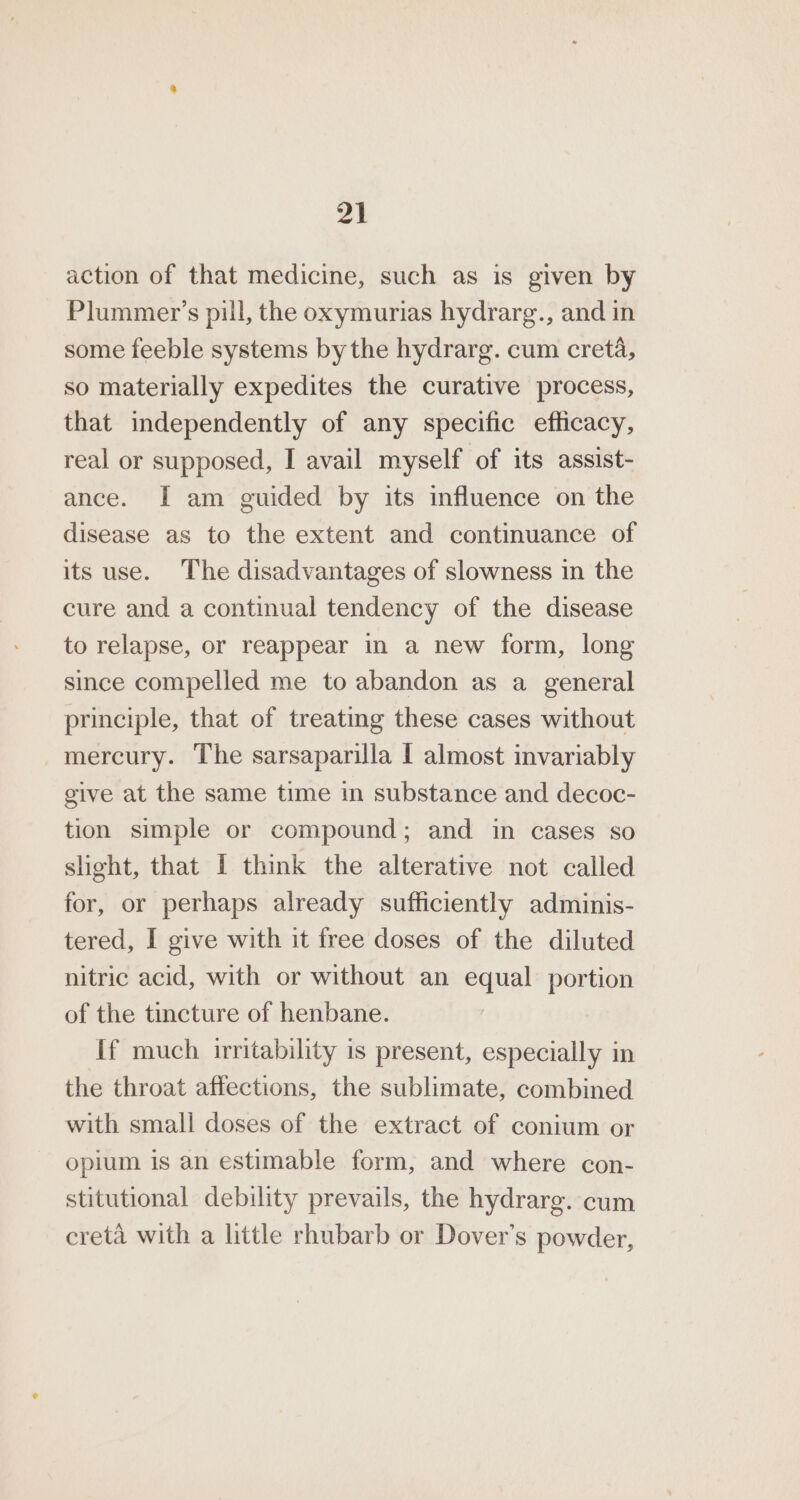 at action of that medicine, such as is given by Plummer’s pil, the oxymurias hydrarg., and in some feeble systems bythe hydrarg. cum creta, so materially expedites the curative process, that independently of any specific efficacy, real or supposed, I avail myself of its assist- ance. I am guided by its influence on the disease as to the extent and continuance of its use. The disadvantages of slowness in the cure and a continual tendency of the disease to relapse, or reappear in a new form, long since compelled me to abandon as a general principle, that of treating these cases without mercury. The sarsaparilla | almost invariably give at the same time in substance and decoc- tion simple or compound; and in cases so slight, that I think the alterative not called for, or perhaps already sufficiently adminis- tered, I give with it free doses of the diluted nitric acid, with or without an equal portion of the tincture of henbane. If much irritability is present, especially in the throat affections, the sublimate, combined with small doses of the extract of conium or opium is an estimable form, and where con- stitutional debility prevails, the hydrarg. cum creta with a little rhubarb or Dover’s powder,