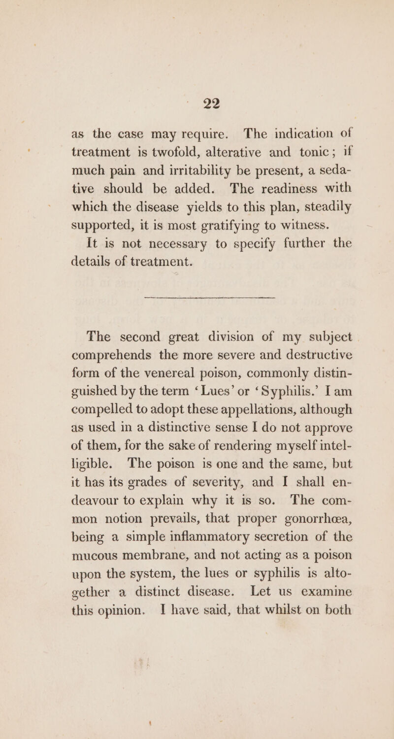 as the case may require. The indication of treatment is twofold, alterative and tonic; if much pain and irritability be present, a seda- tive should be added. The readiness with which the disease yields to this plan, steadily supported, it is most gratifying to witness. It is not necessary to specify further the details of treatment. The second great division of my subject comprehends the more severe and destructive form of the venereal poison, commonly distin- guished by the term ‘Lues’ or ‘Syphilis.’ [am compelled to adopt these appellations, although as used in a distinctive sense I do not approve of them, for the sake of rendering myself intel- ligible. The poison is one and the same, but it has its grades of severity, and I shall en- deavour to explain why it is so. The com- mon notion prevails, that proper gonorrhea, being a simple inflammatory secretion of the mucous membrane, and not acting as a poison upon the system, the lues or syphilis is alto- gether a distinct disease. Let us examine this opinion. I have said, that whilst on both
